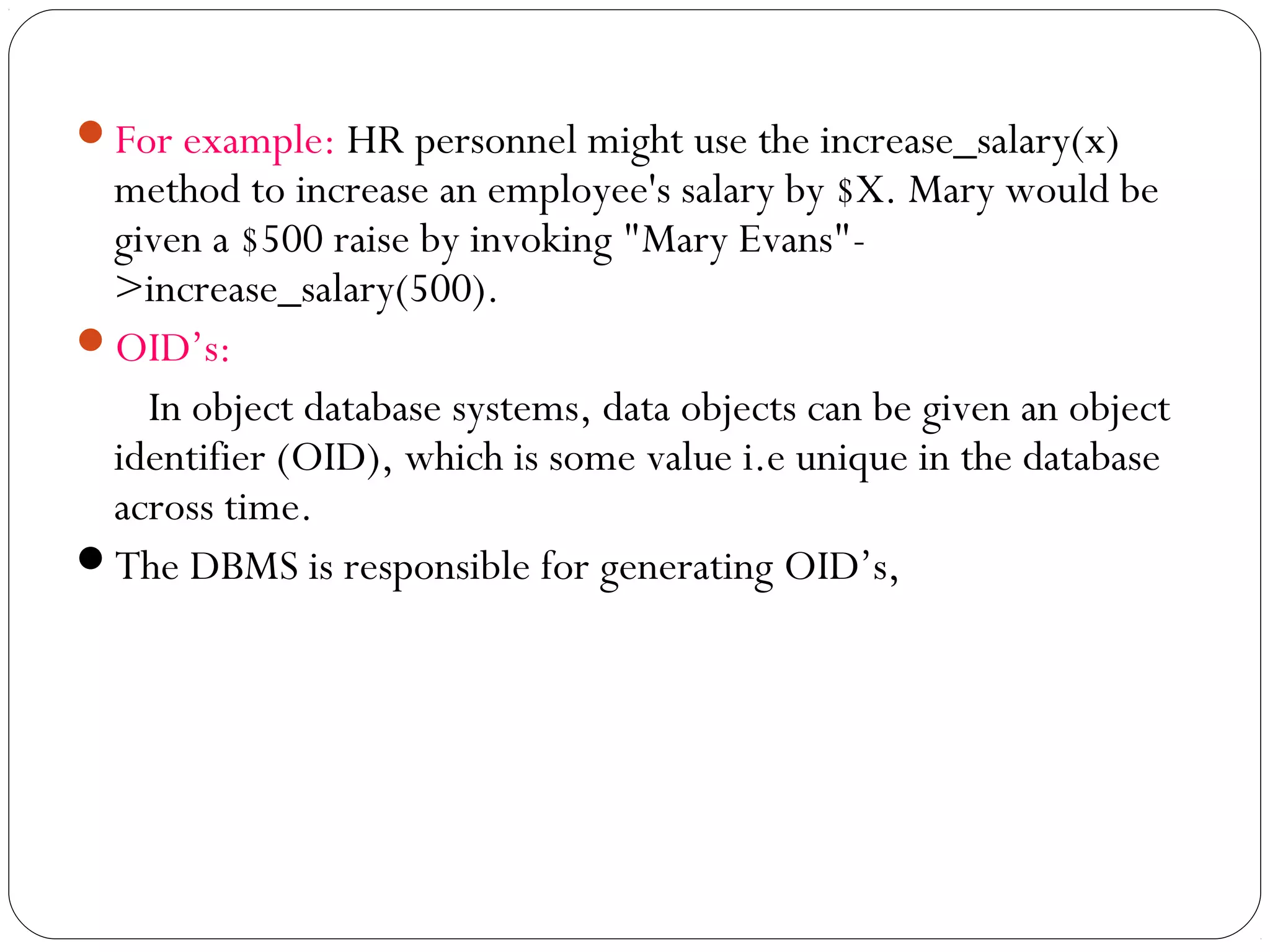 For example: HR personnel might use the increase_salary(x)
method to increase an employee's salary by $X. Mary would be
given a $500 raise by invoking "Mary Evans"-
>increase_salary(500).
OID’s:
In object database systems, data objects can be given an object
identifier (OID), which is some value i.e unique in the database
across time.
The DBMS is responsible for generating OID’s,
 