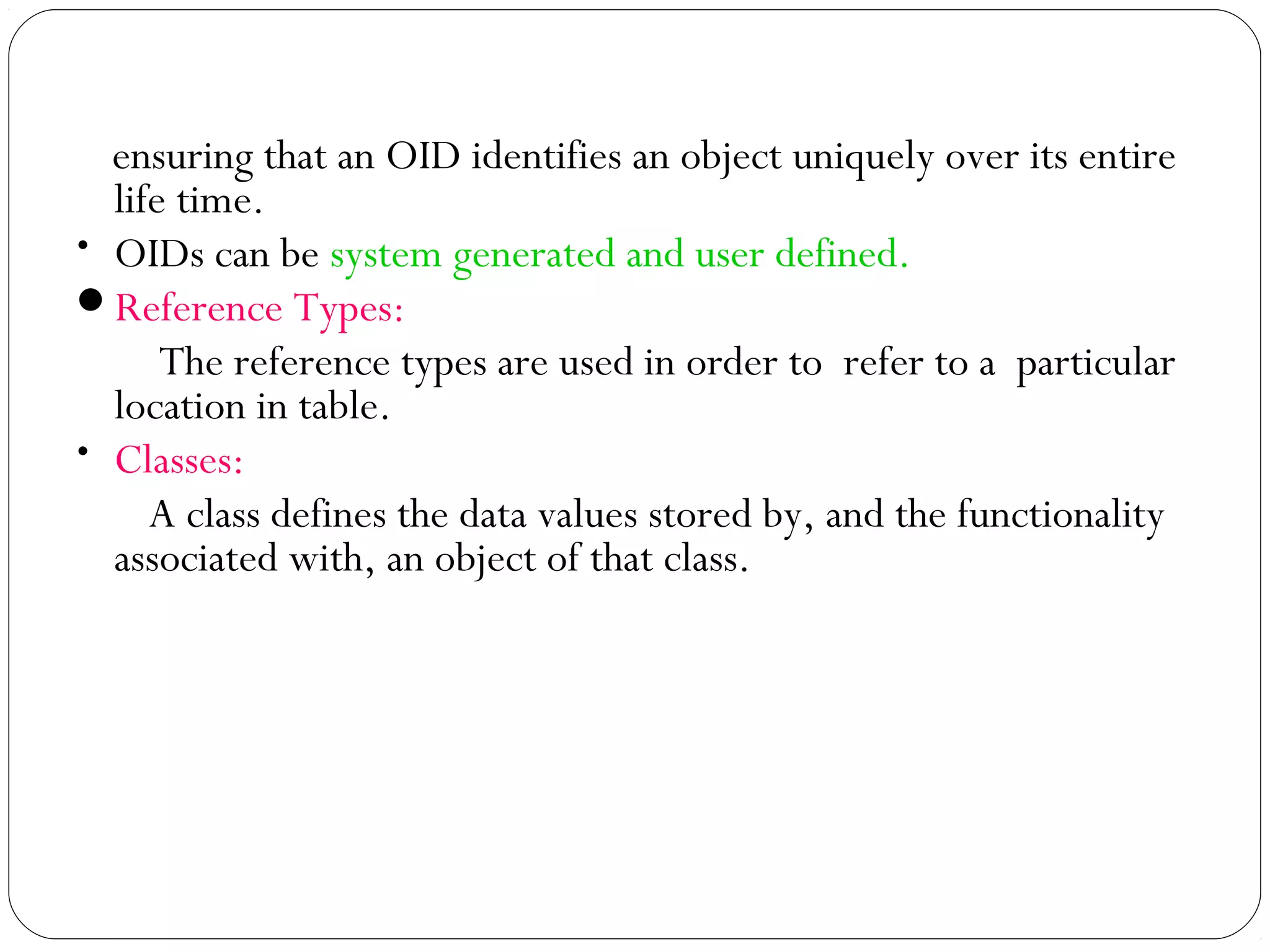 ensuring that an OID identifies an object uniquely over its entire
life time.
• OIDs can be system generated and user defined.
Reference Types:
The reference types are used in order to refer to a particular
location in table.
• Classes:
A class defines the data values stored by, and the functionality
associated with, an object of that class.
 