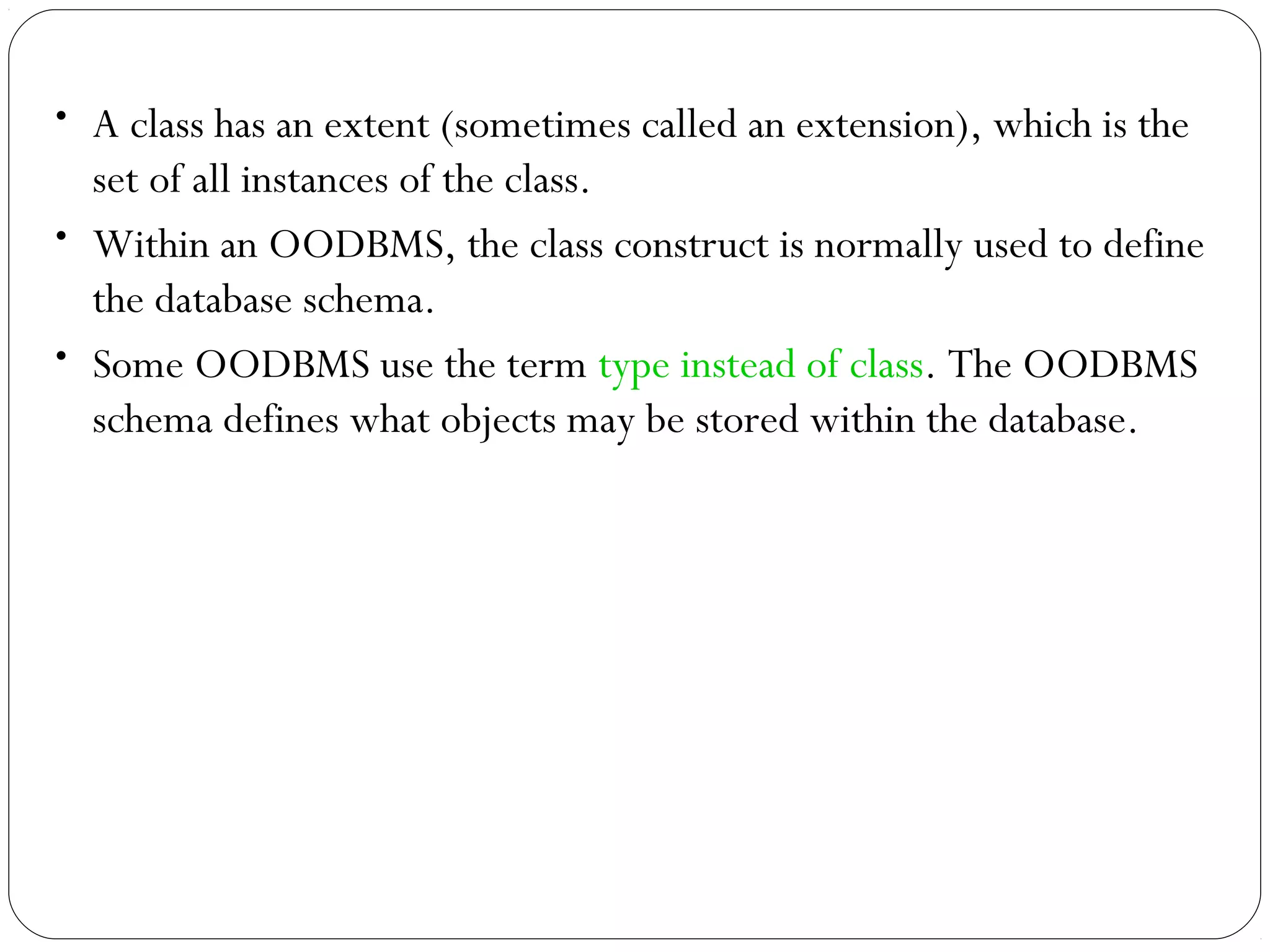 • A class has an extent (sometimes called an extension), which is the
set of all instances of the class.
• Within an OODBMS, the class construct is normally used to define
the database schema.
• Some OODBMS use the term type instead of class. The OODBMS
schema defines what objects may be stored within the database.
 