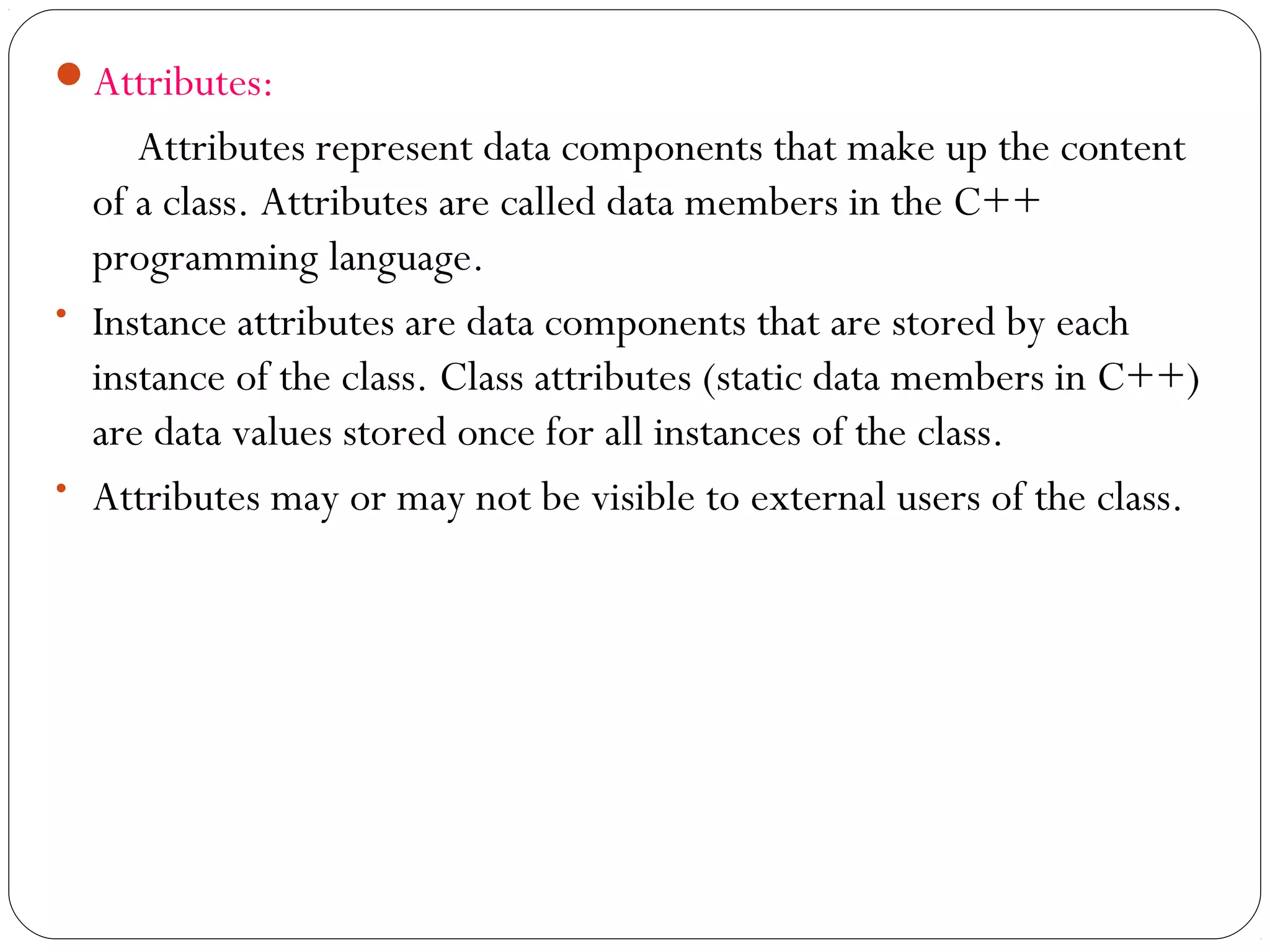 Attributes:
Attributes represent data components that make up the content
of a class. Attributes are called data members in the C++
programming language.
• Instance attributes are data components that are stored by each
instance of the class. Class attributes (static data members in C++)
are data values stored once for all instances of the class.
• Attributes may or may not be visible to external users of the class.
 