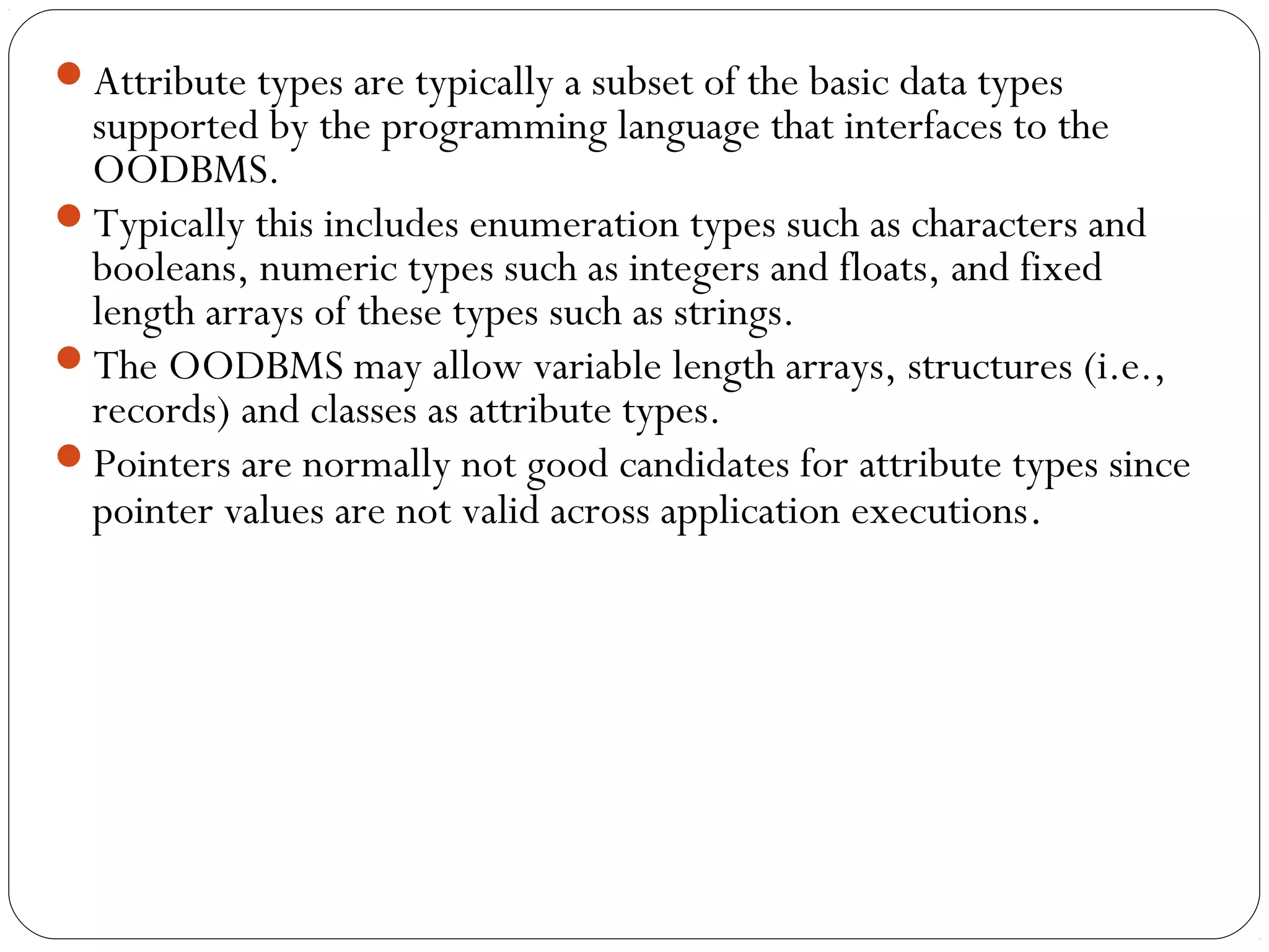 Attribute types are typically a subset of the basic data types
supported by the programming language that interfaces to the
OODBMS.
Typically this includes enumeration types such as characters and
booleans, numeric types such as integers and floats, and fixed
length arrays of these types such as strings.
The OODBMS may allow variable length arrays, structures (i.e.,
records) and classes as attribute types.
Pointers are normally not good candidates for attribute types since
pointer values are not valid across application executions.
 