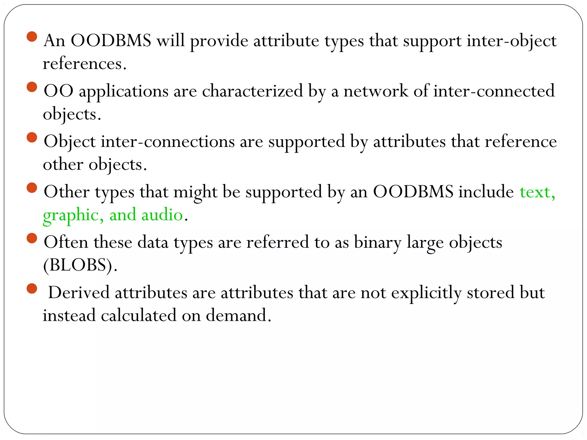 An OODBMS will provide attribute types that support inter-object
references.
OO applications are characterized by a network of inter-connected
objects.
Object inter-connections are supported by attributes that reference
other objects.
Other types that might be supported by an OODBMS include text,
graphic, and audio.
Often these data types are referred to as binary large objects
(BLOBS).
 Derived attributes are attributes that are not explicitly stored but
instead calculated on demand.
 