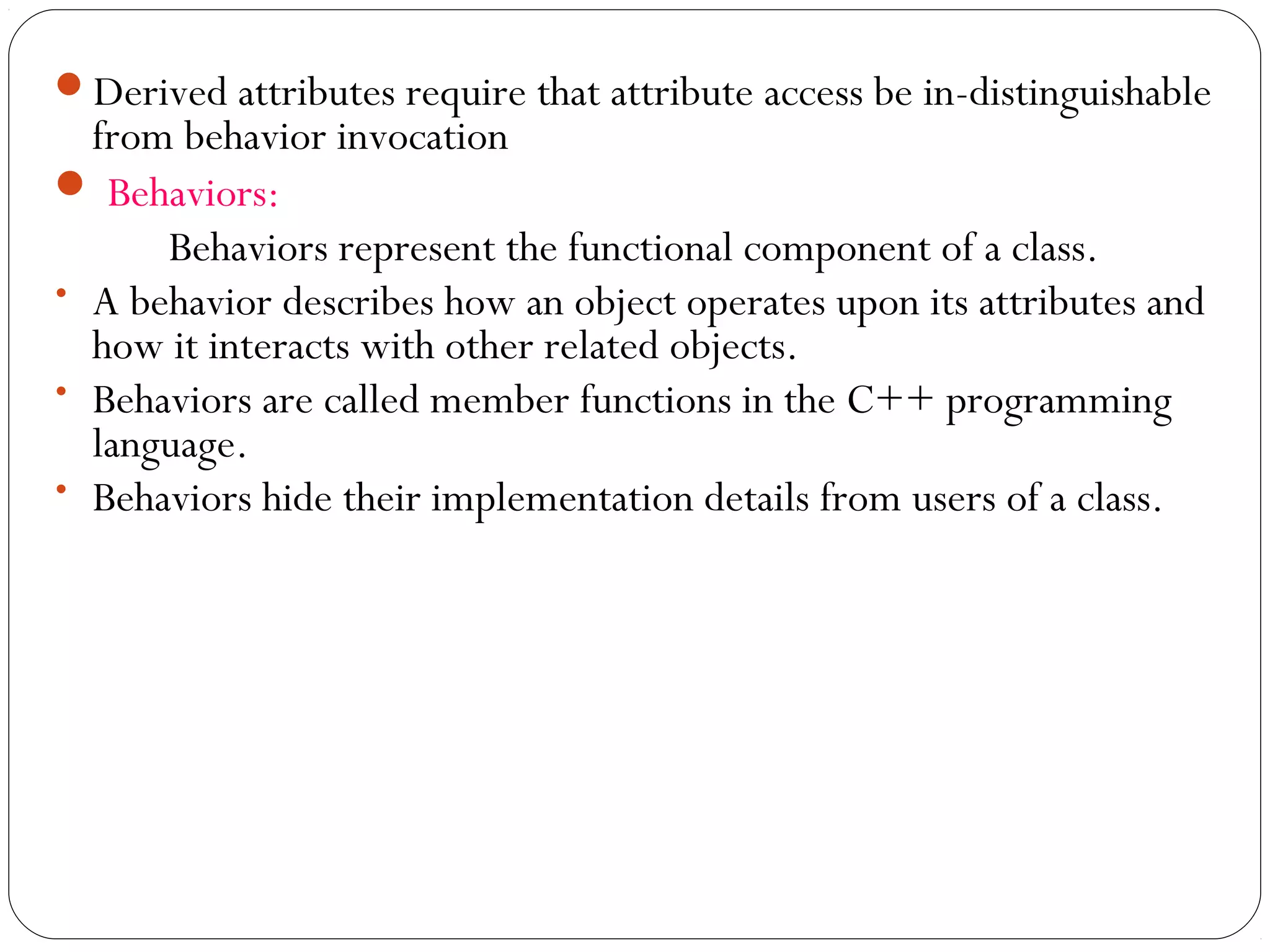 Derived attributes require that attribute access be in-distinguishable
from behavior invocation
 Behaviors:
Behaviors represent the functional component of a class.
• A behavior describes how an object operates upon its attributes and
how it interacts with other related objects.
• Behaviors are called member functions in the C++ programming
language.
• Behaviors hide their implementation details from users of a class.
 
