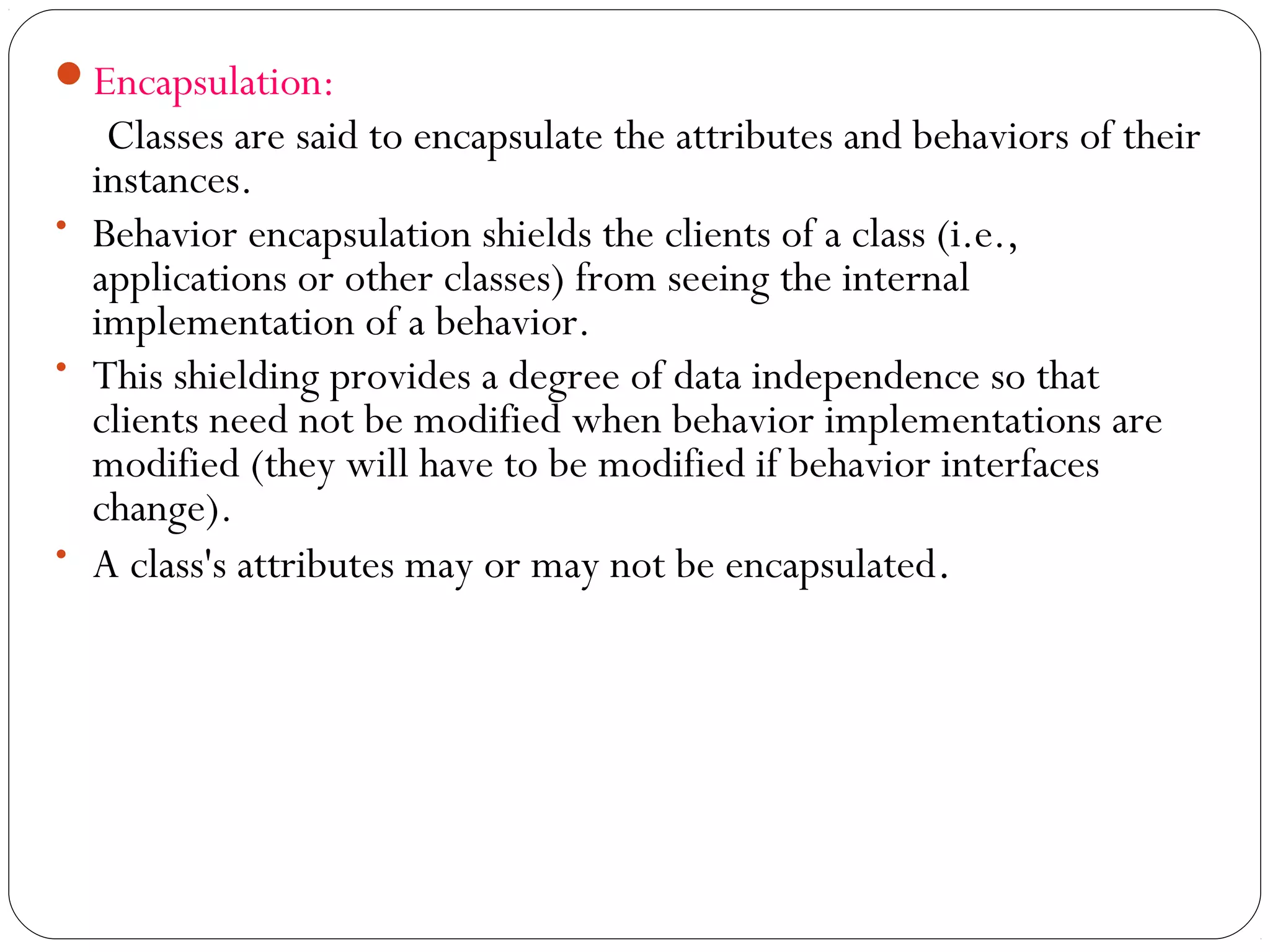 Encapsulation:
Classes are said to encapsulate the attributes and behaviors of their
instances.
• Behavior encapsulation shields the clients of a class (i.e.,
applications or other classes) from seeing the internal
implementation of a behavior.
• This shielding provides a degree of data independence so that
clients need not be modified when behavior implementations are
modified (they will have to be modified if behavior interfaces
change).
• A class's attributes may or may not be encapsulated.
 