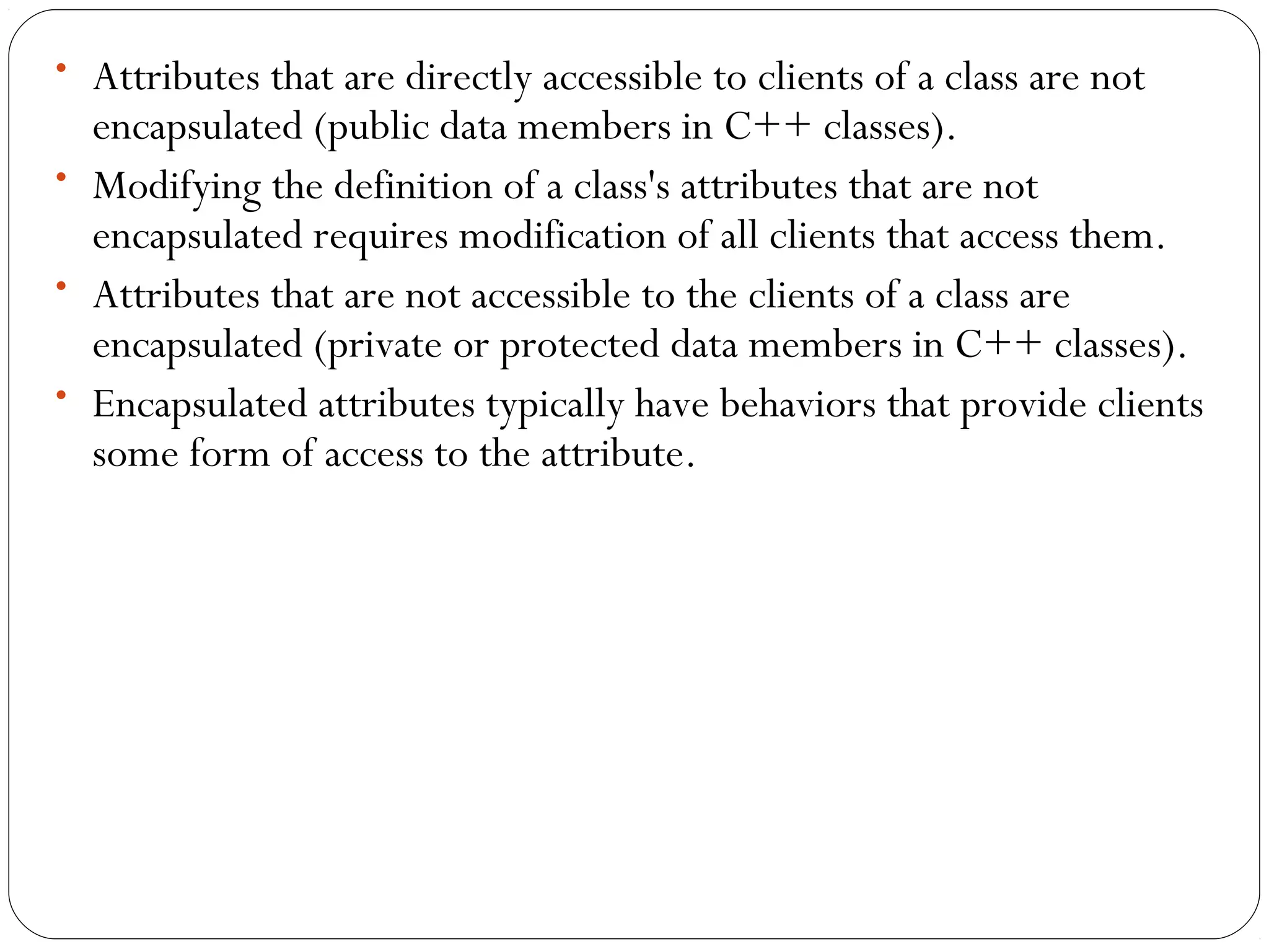 • Attributes that are directly accessible to clients of a class are not
encapsulated (public data members in C++ classes).
• Modifying the definition of a class's attributes that are not
encapsulated requires modification of all clients that access them.
• Attributes that are not accessible to the clients of a class are
encapsulated (private or protected data members in C++ classes).
• Encapsulated attributes typically have behaviors that provide clients
some form of access to the attribute.
 
