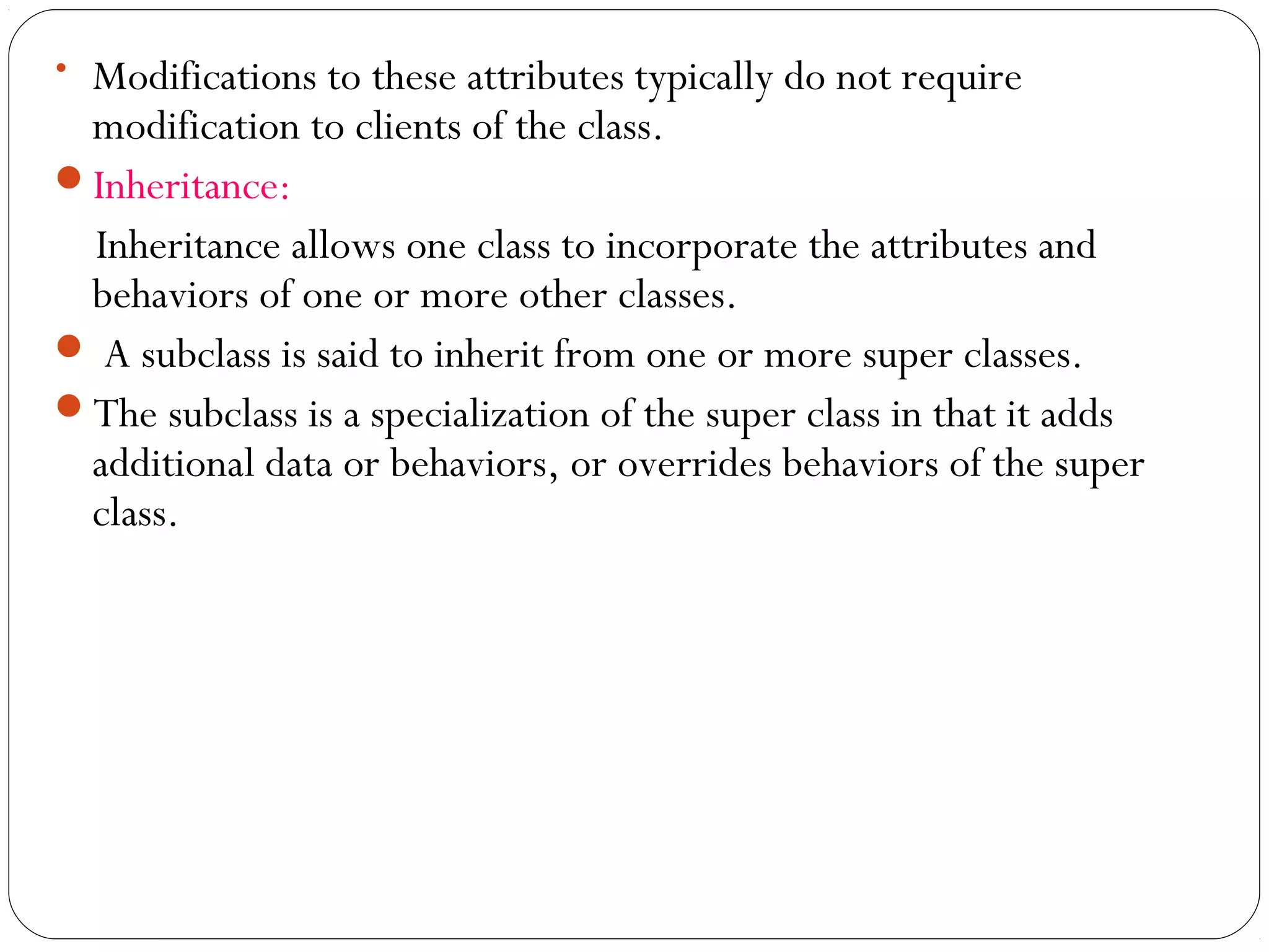 • Modifications to these attributes typically do not require
modification to clients of the class.
Inheritance:
Inheritance allows one class to incorporate the attributes and
behaviors of one or more other classes.
 A subclass is said to inherit from one or more super classes.
The subclass is a specialization of the super class in that it adds
additional data or behaviors, or overrides behaviors of the super
class.
 
