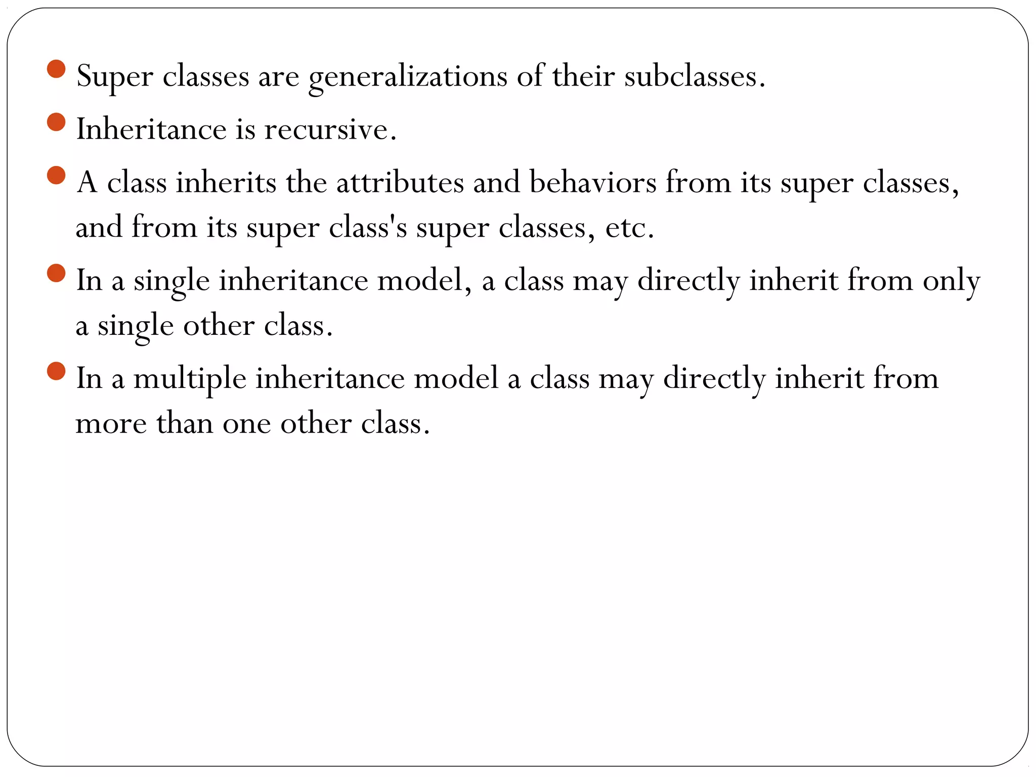 Super classes are generalizations of their subclasses.
Inheritance is recursive.
A class inherits the attributes and behaviors from its super classes,
and from its super class's super classes, etc.
In a single inheritance model, a class may directly inherit from only
a single other class.
In a multiple inheritance model a class may directly inherit from
more than one other class.
 