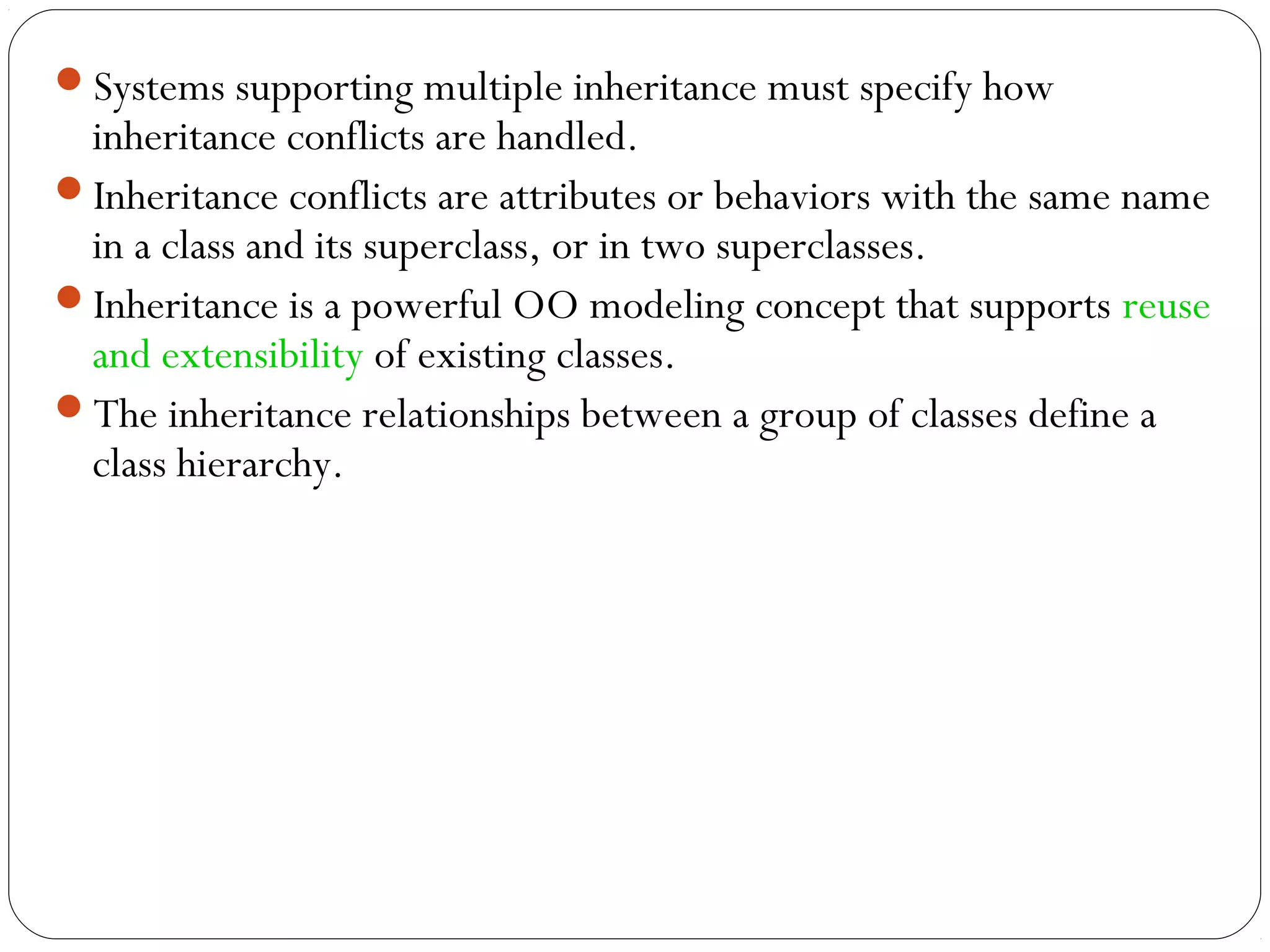 Systems supporting multiple inheritance must specify how
inheritance conflicts are handled.
Inheritance conflicts are attributes or behaviors with the same name
in a class and its superclass, or in two superclasses.
Inheritance is a powerful OO modeling concept that supports reuse
and extensibility of existing classes.
The inheritance relationships between a group of classes define a
class hierarchy.
 