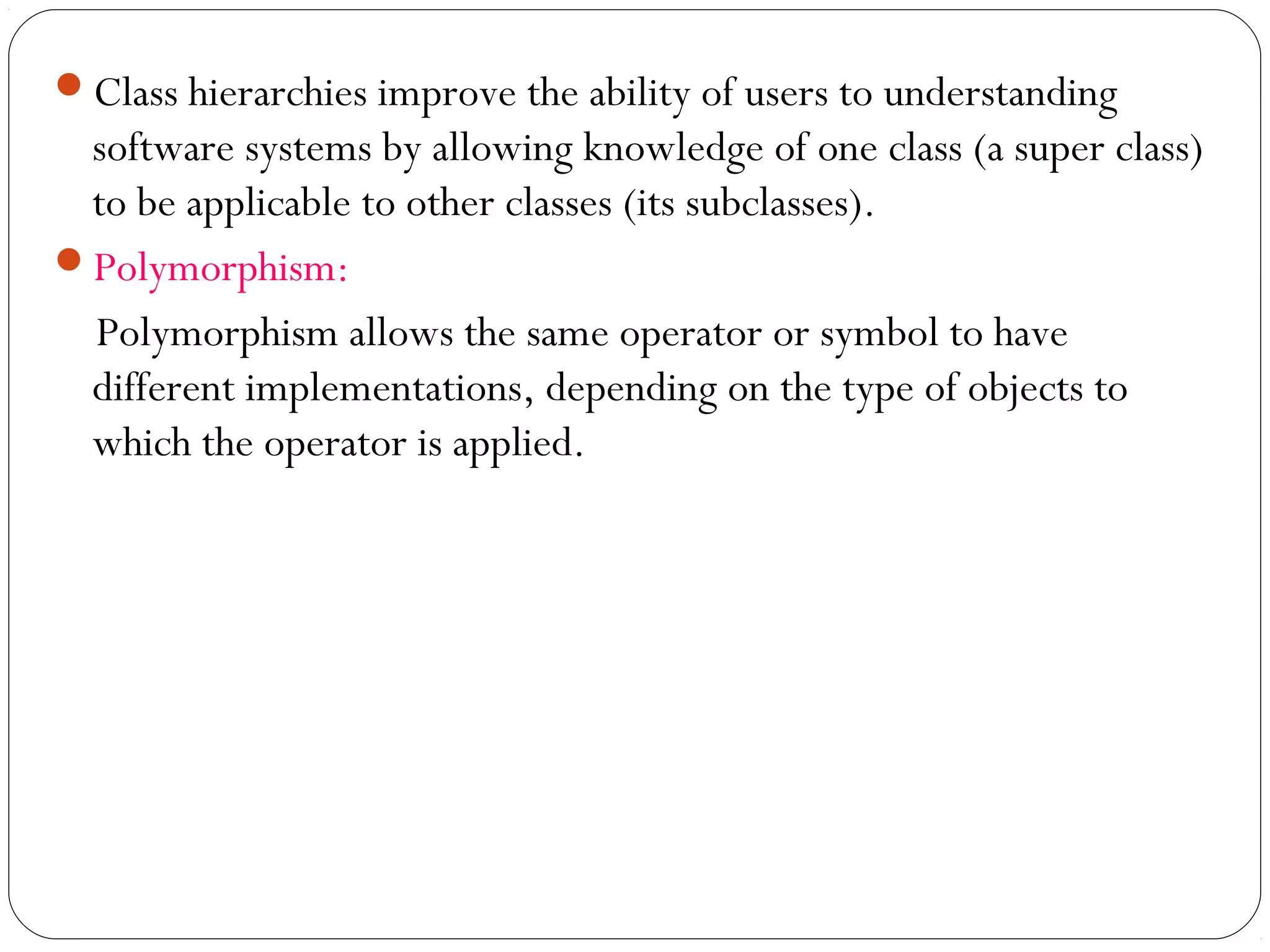Class hierarchies improve the ability of users to understanding
software systems by allowing knowledge of one class (a super class)
to be applicable to other classes (its subclasses).
Polymorphism:
Polymorphism allows the same operator or symbol to have
different implementations, depending on the type of objects to
which the operator is applied.
 