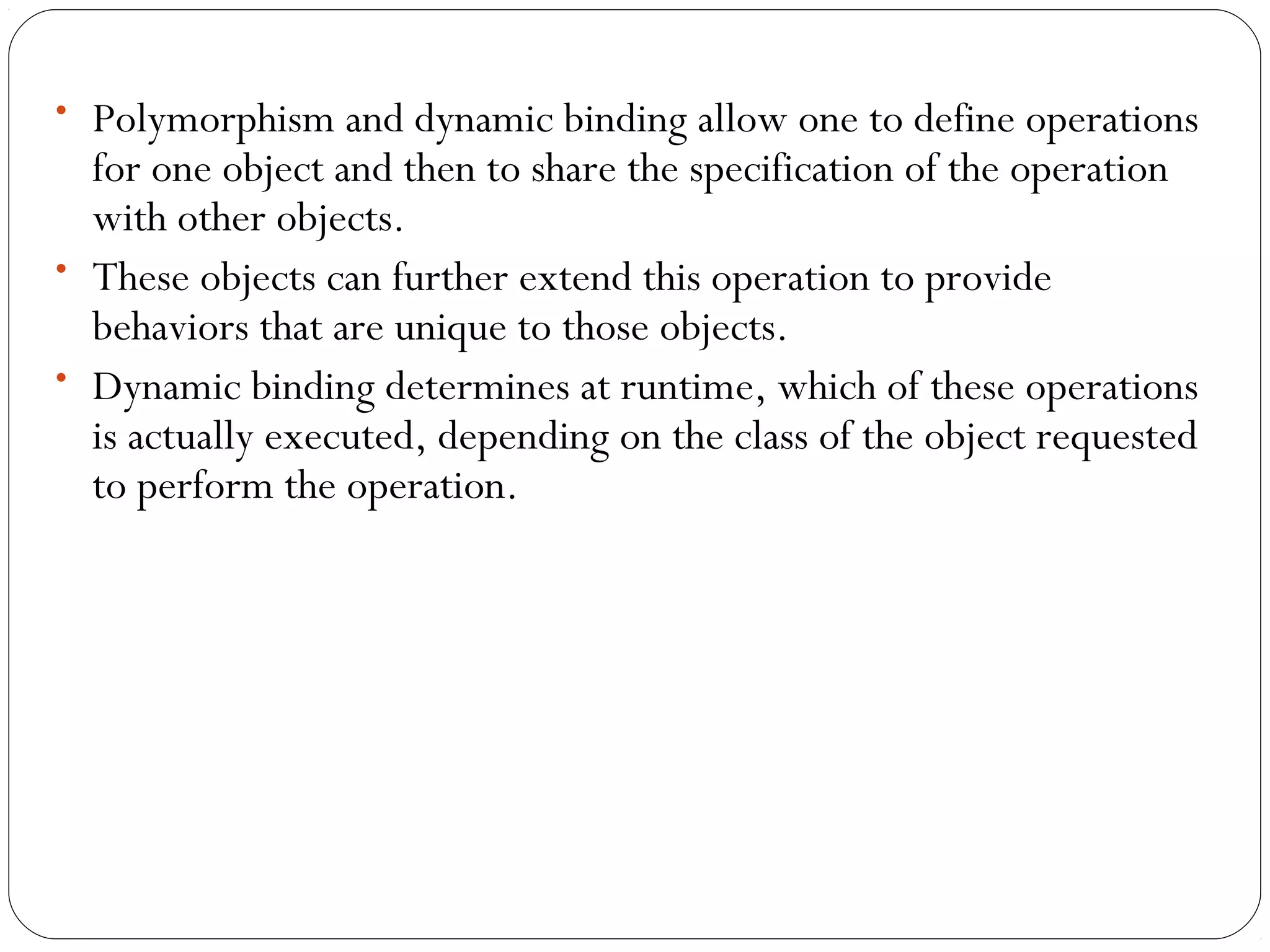 • Polymorphism and dynamic binding allow one to define operations
for one object and then to share the specification of the operation
with other objects.
• These objects can further extend this operation to provide
behaviors that are unique to those objects.
• Dynamic binding determines at runtime, which of these operations
is actually executed, depending on the class of the object requested
to perform the operation.
 