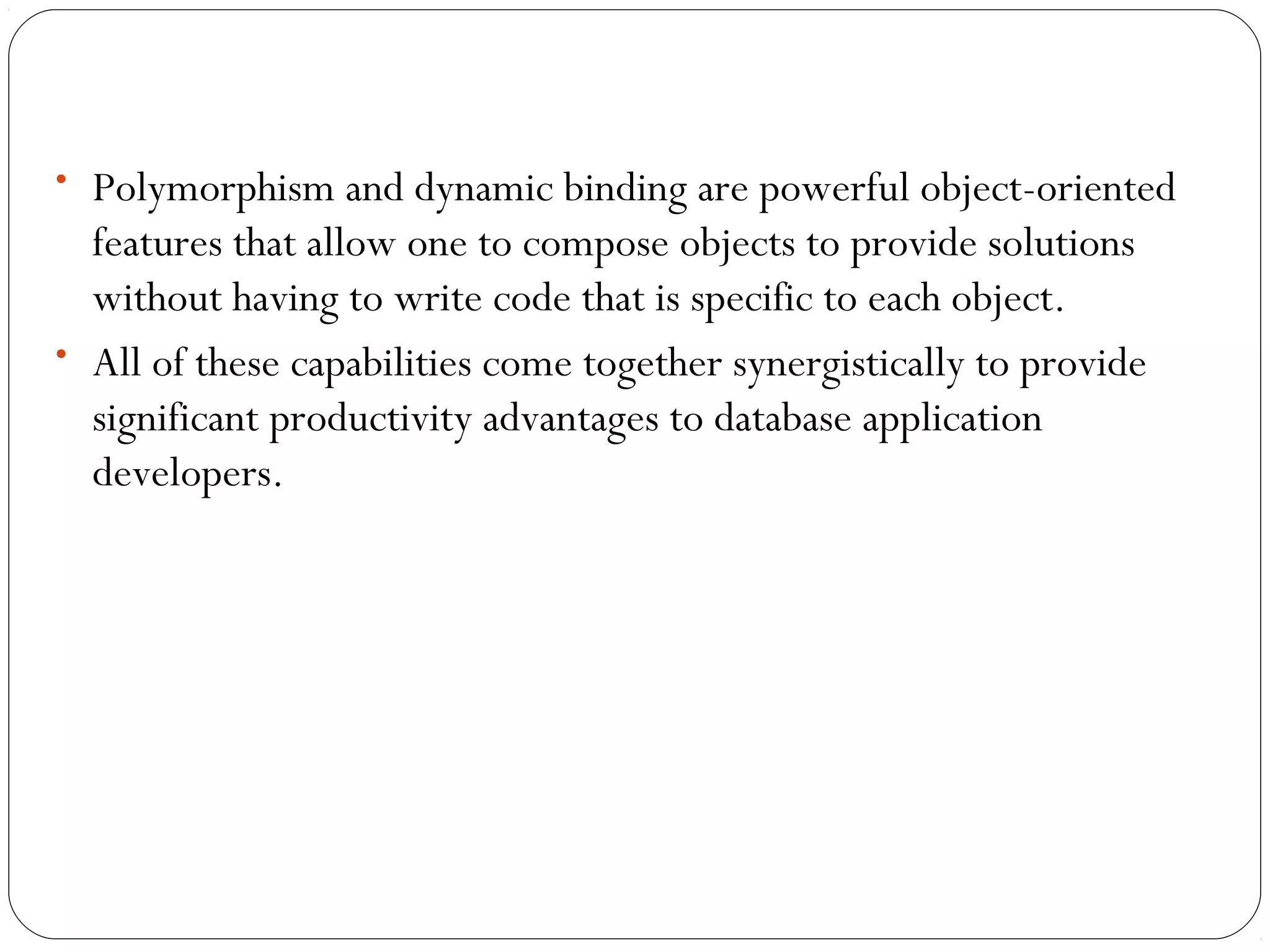 • Polymorphism and dynamic binding are powerful object-oriented
features that allow one to compose objects to provide solutions
without having to write code that is specific to each object.
• All of these capabilities come together synergistically to provide
significant productivity advantages to database application
developers.
 