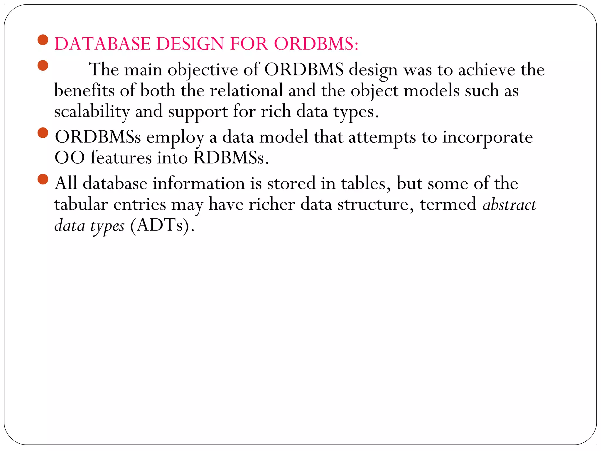 DATABASE DESIGN FOR ORDBMS:
 The main objective of ORDBMS design was to achieve the
benefits of both the relational and the object models such as
scalability and support for rich data types.
ORDBMSs employ a data model that attempts to incorporate
OO features into RDBMSs.
All database information is stored in tables, but some of the
tabular entries may have richer data structure, termed abstract
data types (ADTs).
 