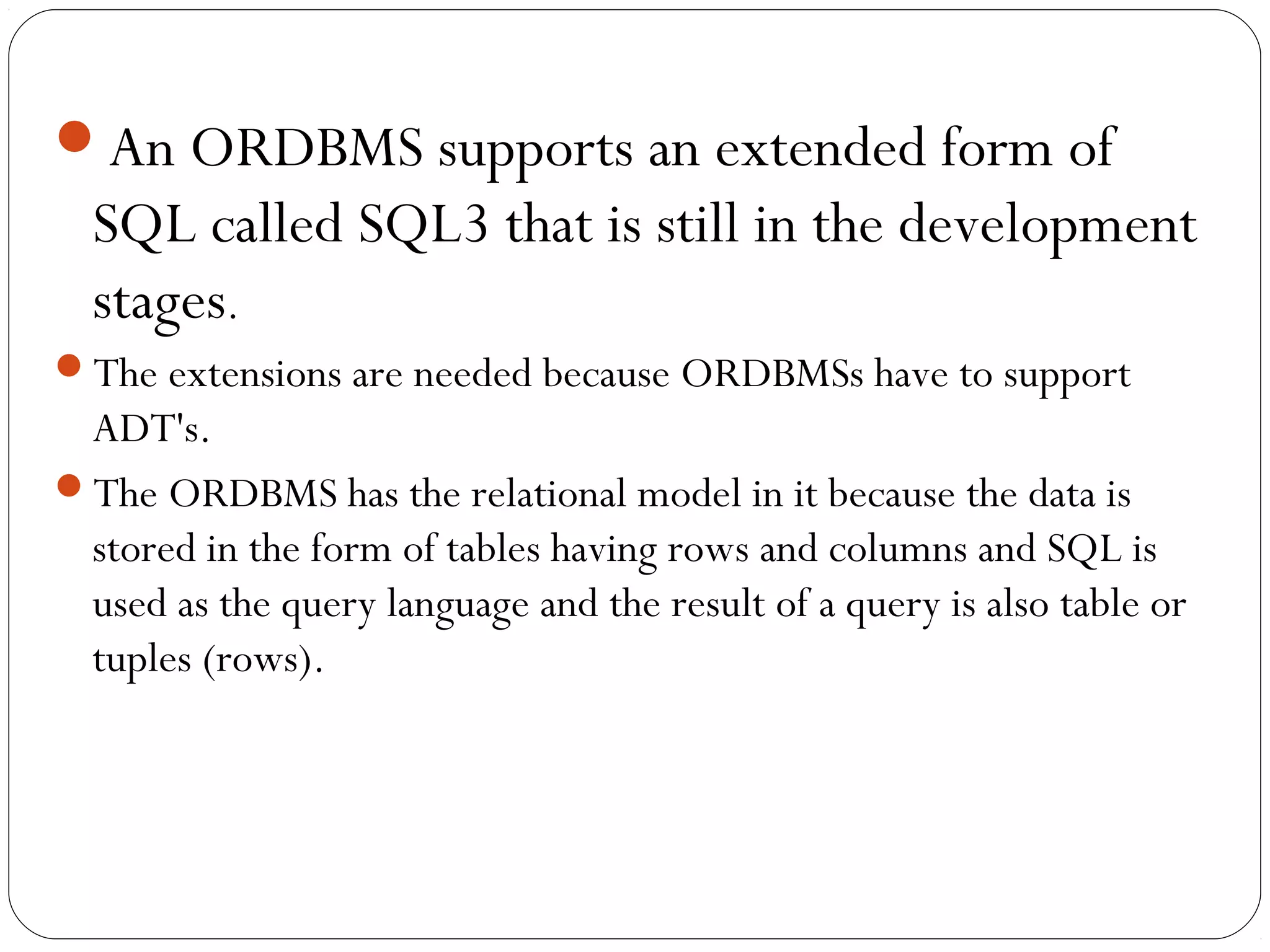 An ORDBMS supports an extended form of
SQL called SQL3 that is still in the development
stages.
The extensions are needed because ORDBMSs have to support
ADT's.
The ORDBMS has the relational model in it because the data is
stored in the form of tables having rows and columns and SQL is
used as the query language and the result of a query is also table or
tuples (rows).
 
