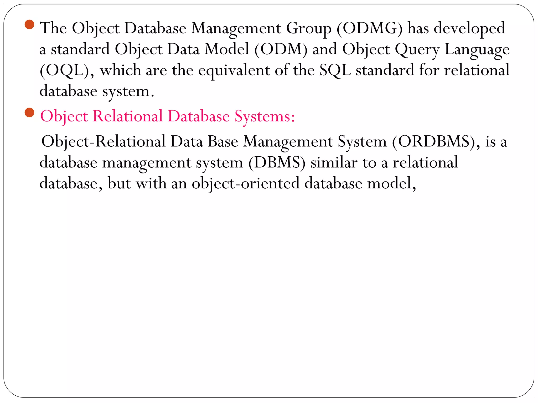 The Object Database Management Group (ODMG) has developed
a standard Object Data Model (ODM) and Object Query Language
(OQL), which are the equivalent of the SQL standard for relational
database system.
Object Relational Database Systems:
Object-Relational Data Base Management System (ORDBMS), is a
database management system (DBMS) similar to a relational
database, but with an object-oriented database model,
 