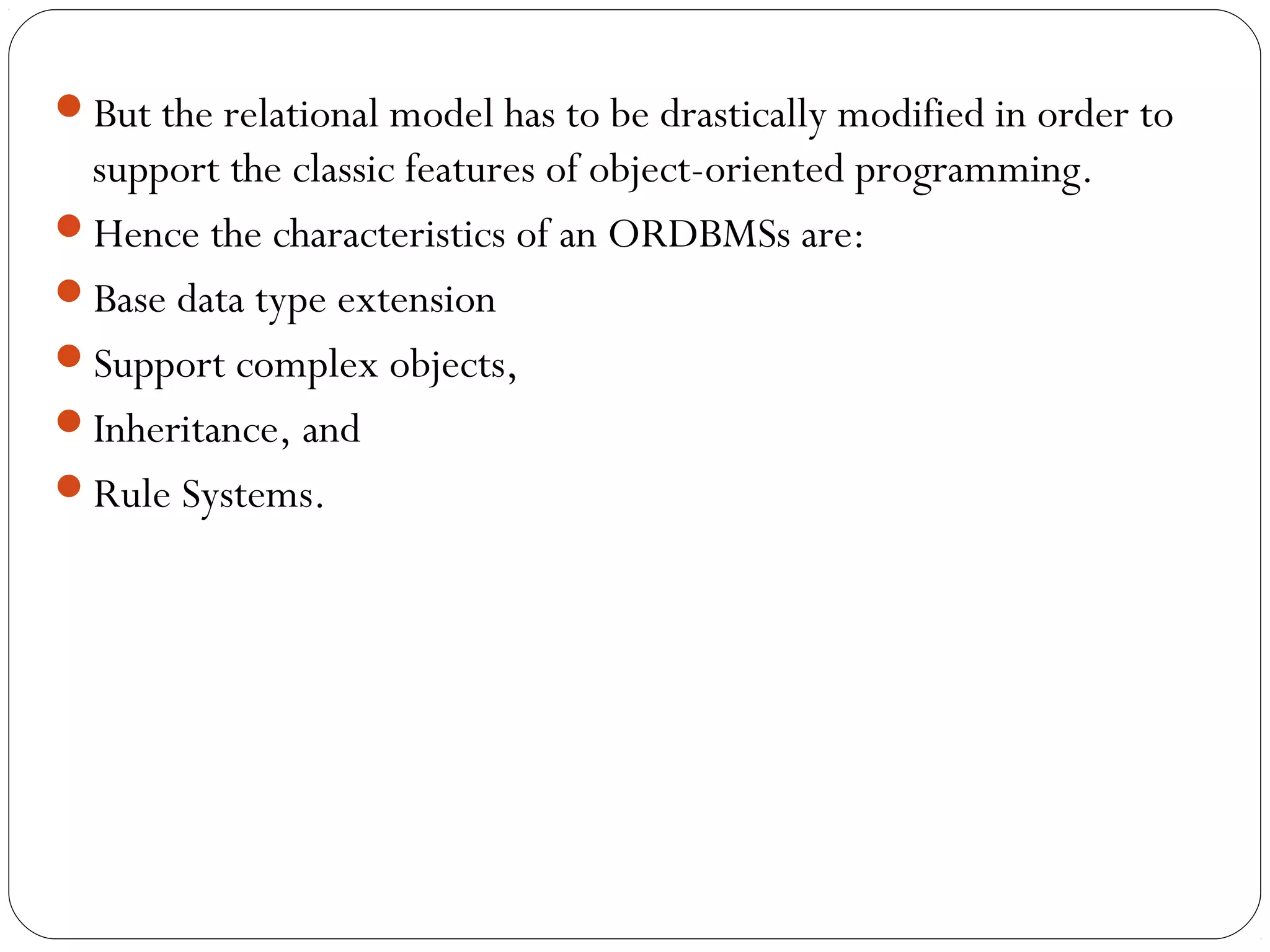 But the relational model has to be drastically modified in order to
support the classic features of object-oriented programming.
Hence the characteristics of an ORDBMSs are:
Base data type extension
Support complex objects,
Inheritance, and
Rule Systems.
 