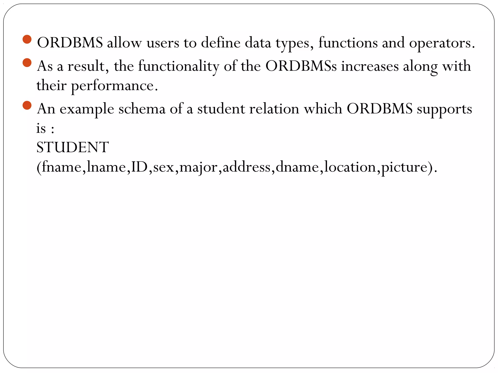 ORDBMS allow users to define data types, functions and operators.
As a result, the functionality of the ORDBMSs increases along with
their performance.
An example schema of a student relation which ORDBMS supports
is :
STUDENT
(fname,lname,ID,sex,major,address,dname,location,picture).
 