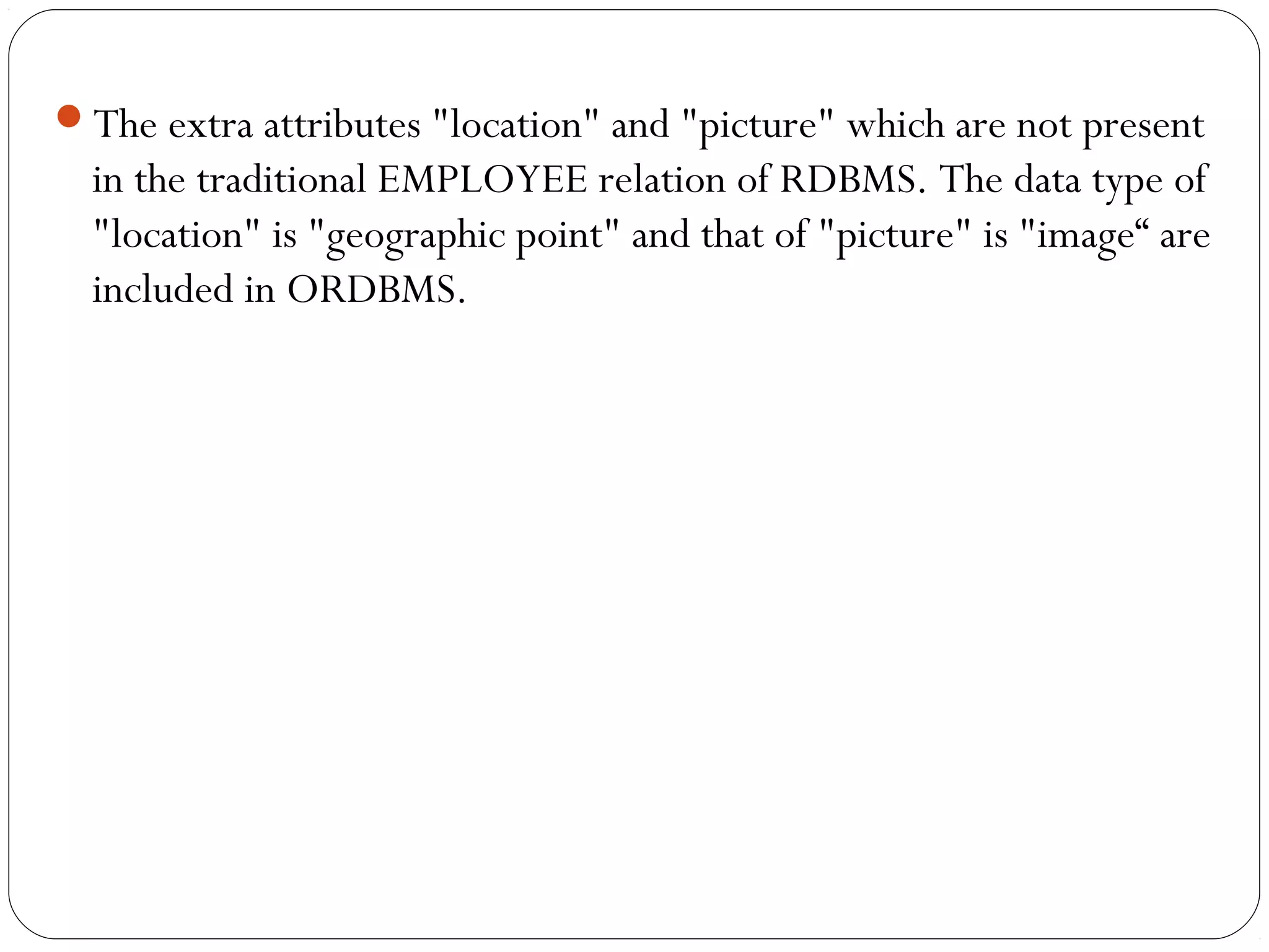 The extra attributes "location" and "picture" which are not present
in the traditional EMPLOYEE relation of RDBMS. The data type of
"location" is "geographic point" and that of "picture" is "image“ are
included in ORDBMS.
 