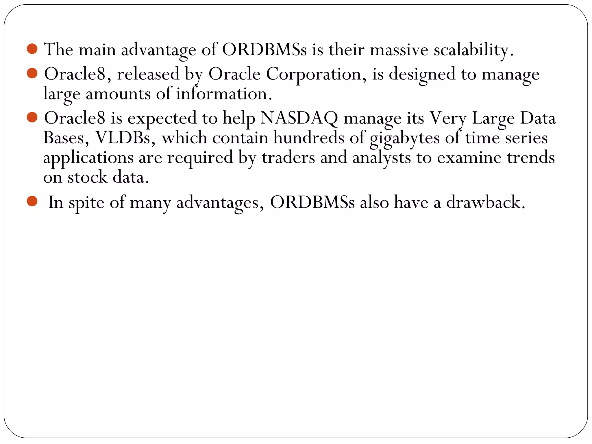 The main advantage of ORDBMSs is their massive scalability.
Oracle8, released by Oracle Corporation, is designed to manage
large amounts of information.
Oracle8 is expected to help NASDAQ manage its Very Large Data
Bases, VLDBs, which contain hundreds of gigabytes of time series
applications are required by traders and analysts to examine trends
on stock data.
 In spite of many advantages, ORDBMSs also have a drawback.
 