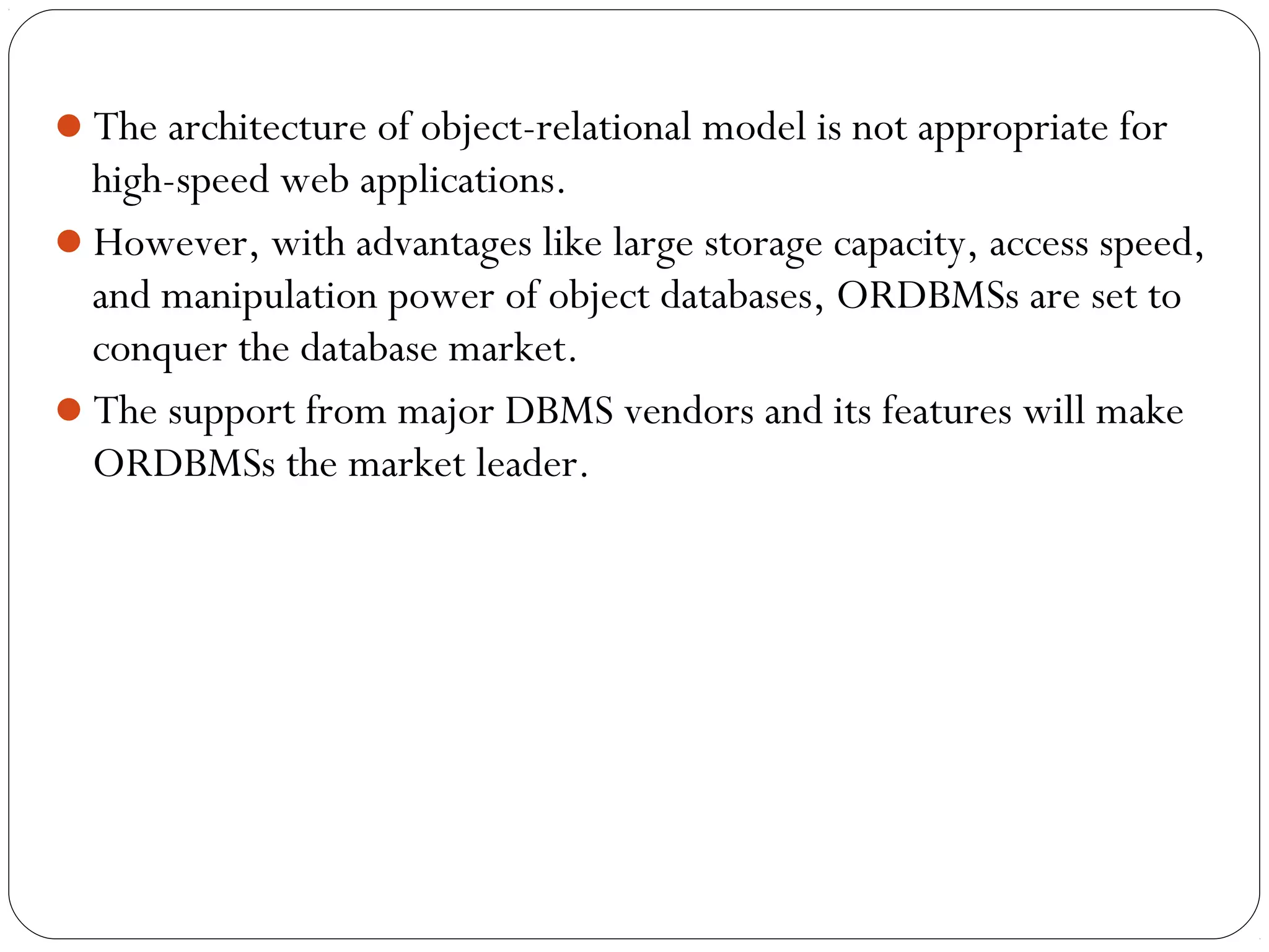 The architecture of object-relational model is not appropriate for
high-speed web applications.
However, with advantages like large storage capacity, access speed,
and manipulation power of object databases, ORDBMSs are set to
conquer the database market.
The support from major DBMS vendors and its features will make
ORDBMSs the market leader.
 