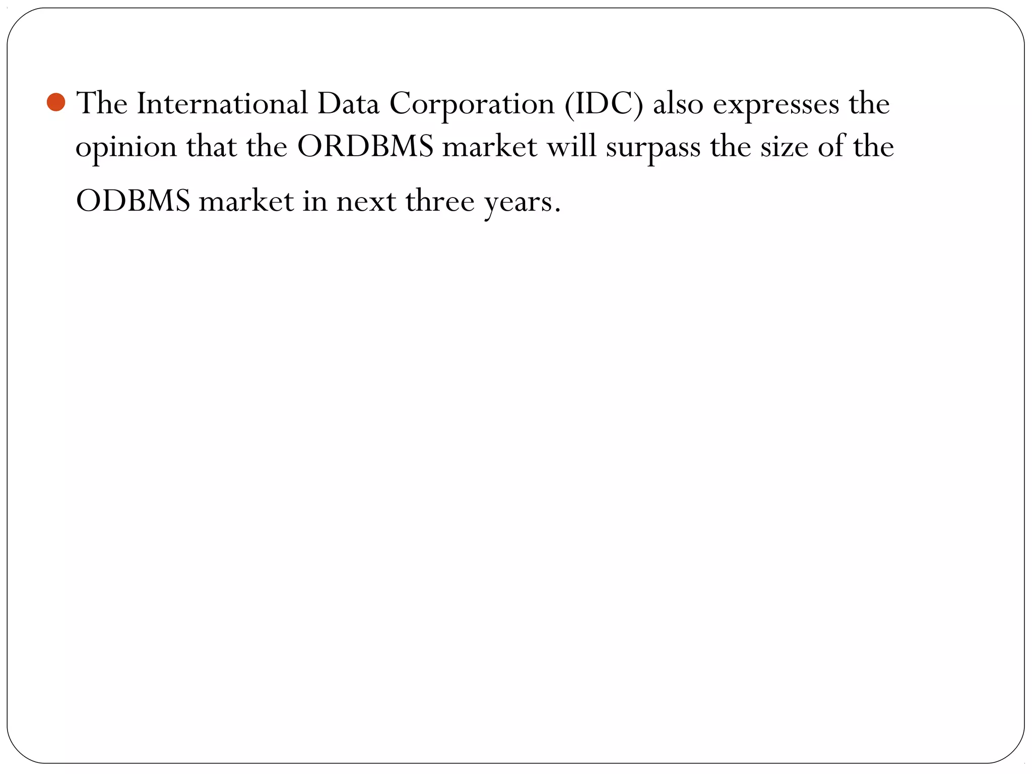 The International Data Corporation (IDC) also expresses the
opinion that the ORDBMS market will surpass the size of the
ODBMS market in next three years.
 