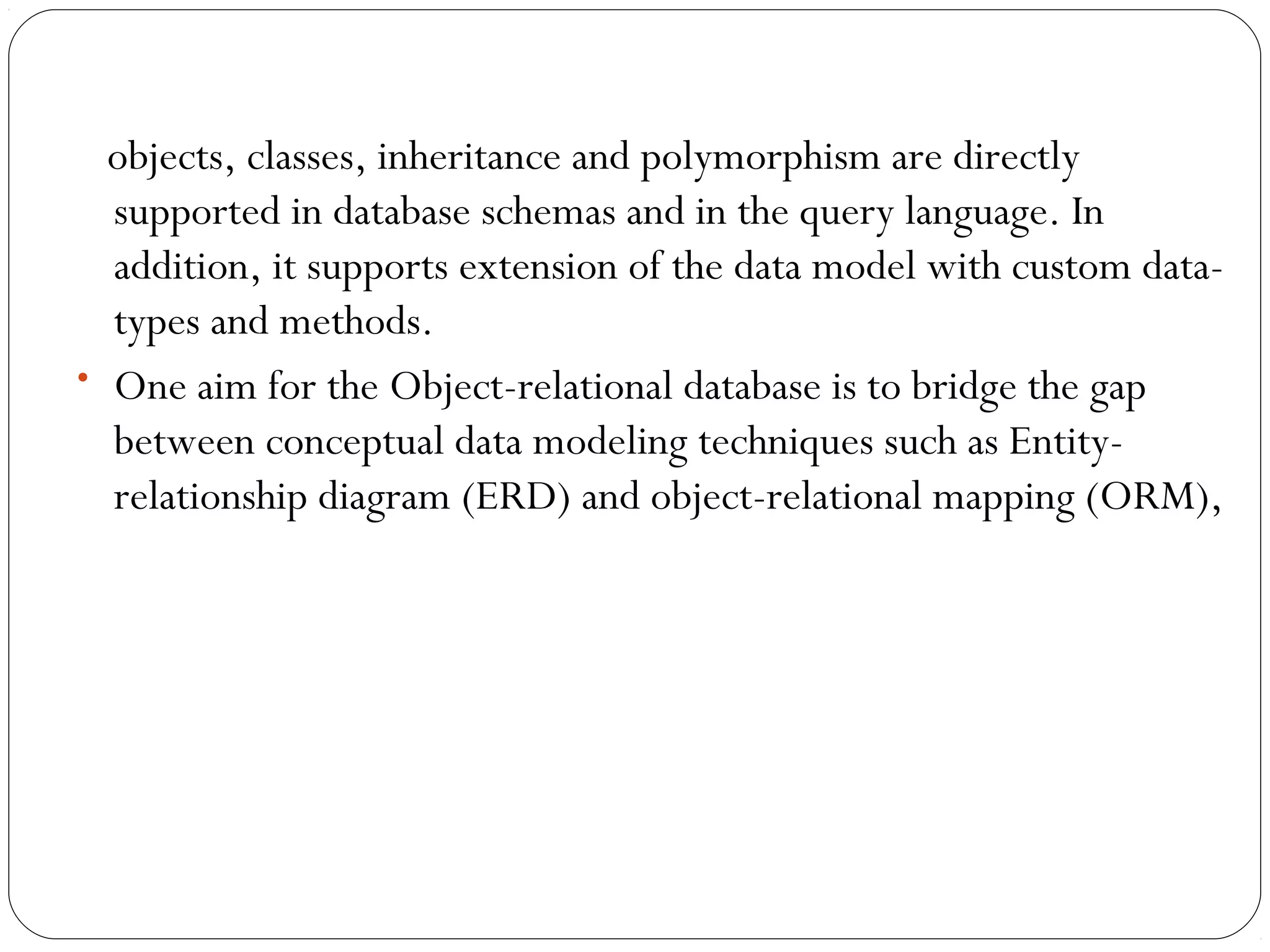 objects, classes, inheritance and polymorphism are directly
supported in database schemas and in the query language. In
addition, it supports extension of the data model with custom data-
types and methods.
• One aim for the Object-relational database is to bridge the gap
between conceptual data modeling techniques such as Entity-
relationship diagram (ERD) and object-relational mapping (ORM),
 