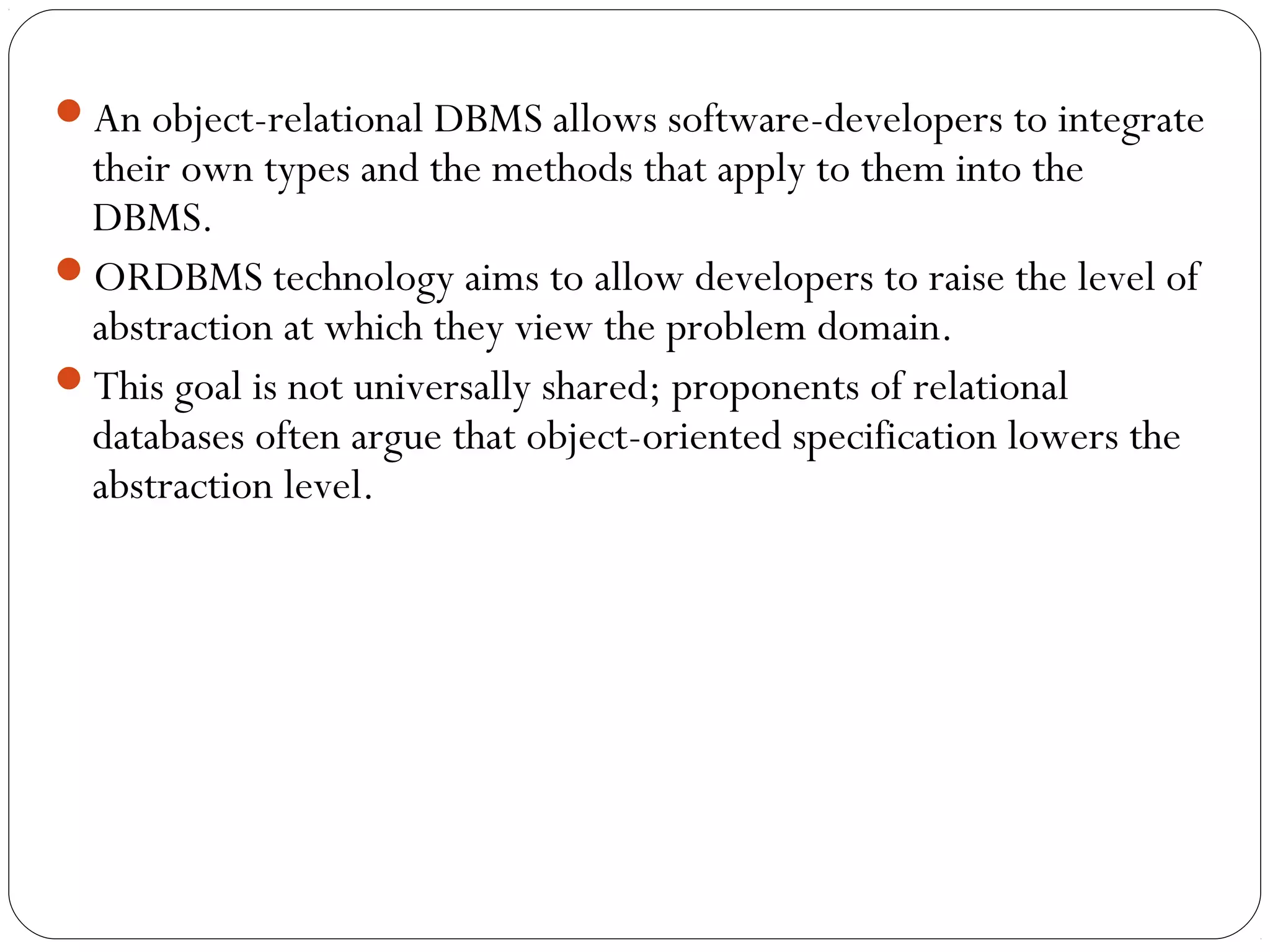 An object-relational DBMS allows software-developers to integrate
their own types and the methods that apply to them into the
DBMS.
ORDBMS technology aims to allow developers to raise the level of
abstraction at which they view the problem domain.
This goal is not universally shared; proponents of relational
databases often argue that object-oriented specification lowers the
abstraction level.
 