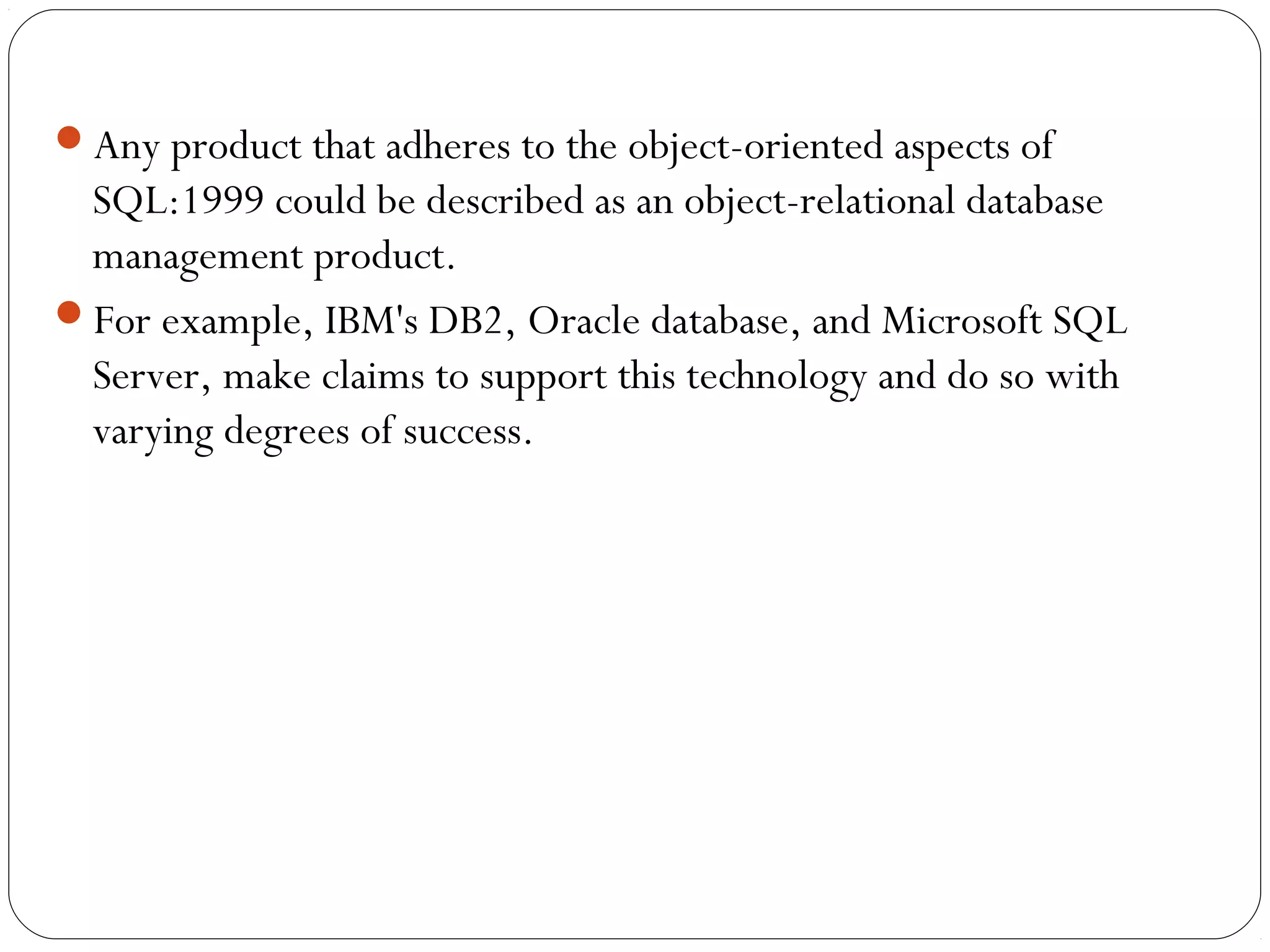 Any product that adheres to the object-oriented aspects of
SQL:1999 could be described as an object-relational database
management product.
For example, IBM's DB2, Oracle database, and Microsoft SQL
Server, make claims to support this technology and do so with
varying degrees of success.
 