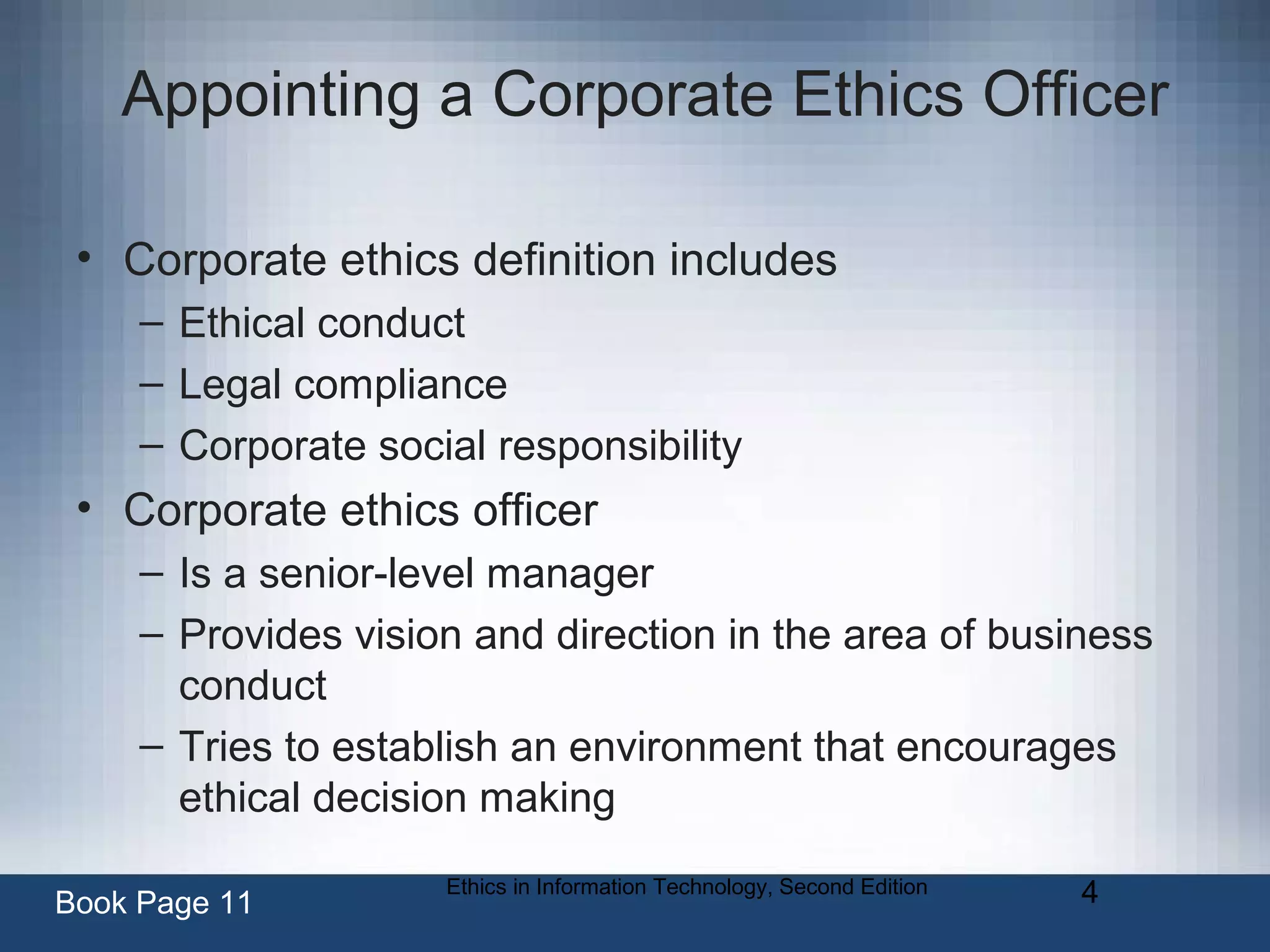 Ethics in Information Technology, Second Edition 4
Appointing a Corporate Ethics Officer
• Corporate ethics definition includes
– Ethical conduct
– Legal compliance
– Corporate social responsibility
• Corporate ethics officer
– Is a senior-level manager
– Provides vision and direction in the area of business
conduct
– Tries to establish an environment that encourages
ethical decision making
Book Page 11
 