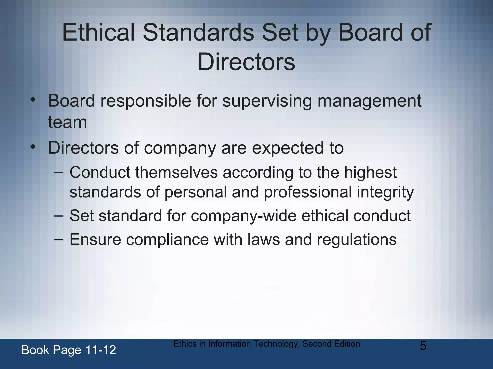 Ethics in Information Technology, Second Edition 5
Ethical Standards Set by Board of
Directors
• Board responsible for supervising management
team
• Directors of company are expected to
– Conduct themselves according to the highest
standards of personal and professional integrity
– Set standard for company-wide ethical conduct
– Ensure compliance with laws and regulations
Book Page 11-12
 