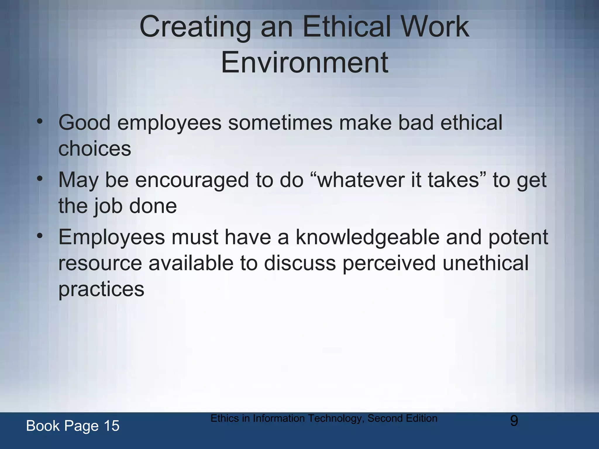 Ethics in Information Technology, Second Edition 9
Creating an Ethical Work
Environment
• Good employees sometimes make bad ethical
choices
• May be encouraged to do “whatever it takes” to get
the job done
• Employees must have a knowledgeable and potent
resource available to discuss perceived unethical
practices
Book Page 15
 