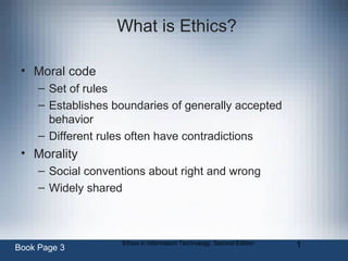 Ethics in Information Technology, Second Edition 1
What is Ethics?
• Moral code
– Set of rules
– Establishes boundaries of generally accepted
behavior
– Different rules often have contradictions
• Morality
– Social conventions about right and wrong
– Widely shared
Book Page 3
 
