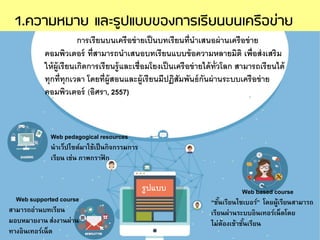 การเรียนบน๶ครือข่ายเป็นบทเรียนที่นาเสนอผ่านเครือข่าย
คอมพิวเตอร์ ที่สามารถนาเสนอบทเรียนแบบข้อความหลายมิติ เพื่อส่งเสริม
ให้ผู้เรียนเกิดการเรียนรู้และเชื่อมโยงเป็นเครือข่ายได้ทั่วโลก สามารถเรียนได้
ทุกที่ทุกเวลา โดยที่ผู้สอนและผู้เรียนมีปฏิสัมพันธ์กันผ่านระบบเครือข่าย
คอมพิวเตอร์ (อิศรา, 2557)
Web based course
“ชั้นเรียนไซเบอร์” โดยผู้เรียนสามารถ
เรียนผ่านระบบอินเทอร์เน็ตโดย
ไม่ต้องเข้าชั้นเรียน
Web supported course
สามารถอ่านบทเรียน
มอบหมายงาน ส่งงานผ่าน
ทางอินเทอร์เน็ต
Web pedagogical resources
นาเว็ปไซต์มาใช้เป็นกิจกรรมการ
เรียน เช่น ภาพกราฟิ ก
รูปแบบ
 
