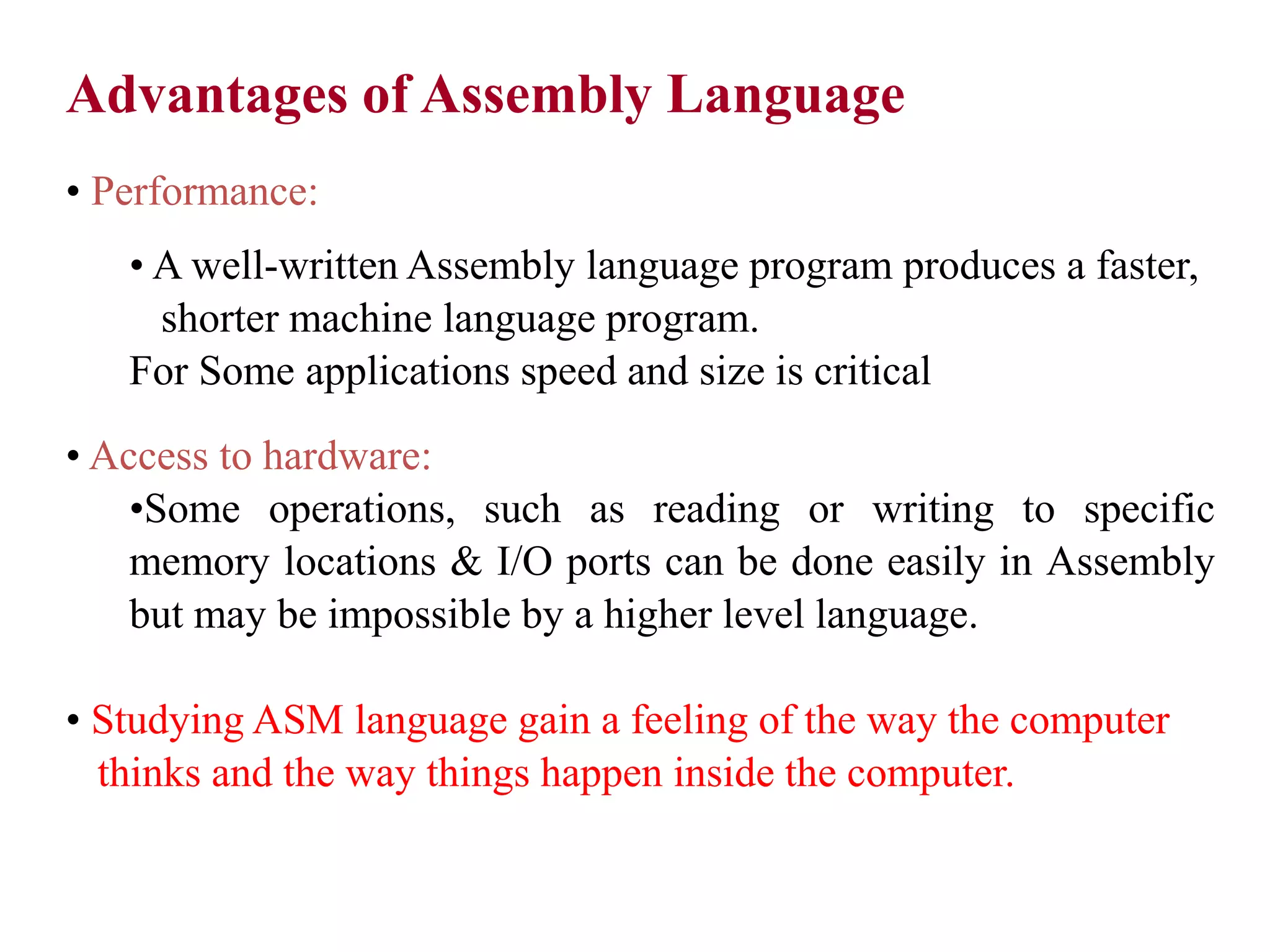 Advantages of Assembly Language • Performance: • A well-written Assembly language program produces a faster, shorter machine language program. For Some applications speed and size is critical • Access to hardware: •Some operations, such as reading or writing to specific memory locations & I/O ports can be done easily in Assembly but may be impossible by a higher level language. • Studying ASM language gain a feeling of the way the computer thinks and the way things happen inside the computer. 