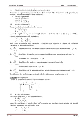 Electronique Analogique Chap.1 : Les quadripôles
2ème
STPI Page 2/8
II. Représentation matricielle des quadripôles :
Pour relier les 4 paramètres du quadripôle (les deux courants et les deux différences de potentiel), ils
existent 4 représentations matricielles différentes:
- matrices impédances
- matrices admittances
- matrices hybrides
- matrices de transfert.
2.1. Matrices impédances :
On exprime les tensions en fonction des courants ;
2121111 IZIZV 
2221212 IZIZV 
L’unité des impédances ijZ sont les ohms (). L’indice i est relatif à la tension et indice j est relatif au
courant. Sous forme matricielle nous avons :


















2
1
2221
1211
2
1
I
I
ZZ
ZZ
V
V
Nous allons maintenant nous intéresser à l’interprétation physique de chacun des différents
coefficients de la matrice impédance.
01
1
11
2 

I
I
V
Z : Impédance vue de l’entrée en laissant la sortie du quadripôle en circuit ouvert ( 02 I )
02
1
12
1 

I
I
V
Z : Impédance de transfert inverse ou transimpédance inverse obtenue avec l’entrée du
quadripôle en circuit ouvert ( 01 I )
01
2
21
2 

I
I
V
Z : Impédance de transfert transimpédance obtenue avec la sortie du
quadripôle en circuit ouvert ( 02 I )
02
2
22
1

I
I
V
Z : Impédance vue de la sortie en laissant l’entrée du quadripôle en circuit ouvert ( 01 I )
Ces définitions des coefficients permettent de calculer et de mesurer simplement ceux-ci.
Exemple 1 : quadripôle en T
Calculer les éléments de la matrice [Z] du quadripôle suivant :
2.2. Matrices admittances :
On exprime les courant en fonction des tensions ;
2121111 VYVYI 
2221212 VYVYI 
L’unité des impédances ijY sont les ohms ( 1
 ) . L’indice i est relatif au courant et indice j est relatif à
la tension. Sous forme matricielle nous avons :


















2
1
2221
1211
2
1
V
V
YY
YY
I
I
 