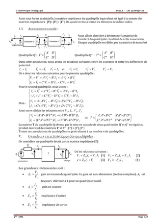 Electronique Analogique Chap.1 : Les quadripôles
2ème
STPI Page 5/8
Ainsi sous forme matricielle, la matrice impédance du quadripôle équivalent est égal à la somme des
matrices impédances : [Y]= [Y']+ [Y"]. On ajoute terme à terme les éléments de même indice.
4.3. Association en cascade :
Nous allons chercher à déterminer la matrice de
transfert du quadripôle résultant de cette association.
Chaque quadripôle est défini par sa matrice de transfert
:
Quadripôle Q’ : 






''
''
'
DC
BA
T Quadripôle Q’’ : 






""
""
"
DC
BA
T
Dans cette association, nous avons les relations suivantes entre les courants et entre les différences de
potentiel :
'
11 II  '
2
"
1 II  2
"
2 II  et '
11 VV  '
2
"
1 VV  2
"
2 VV 
On a donc les relations suivantes pour le premier quadripôle :





"
1
"
1
'
2
'
2
'
11
"
1
"
1
'
2
'
2
'
11
''''
''''
IDVCIDVCII
IBVAIBVAVV
Pour le second quadripôle, nous avons :





22
''
2
''
2
''
1
'
2
22
''
2
''
2
''
1
'
2
"'''''
''''''''
IDVCIDVCII
IBVAIBVAVV
D’où :





)""(')''"('
)""(')''"('
"
2
"
2
''
2
''
21
"
2
"
2
''
2
''
21
IDVCDIBVACI
IDVCBIBVAAV
Ainsi on en déduit les relations entre 1V , 1I , 2V , 2I





221
221
)"'"'()'''"'(
)"'"'()"'"'(
IDDBCVCDACI
IDBBAVCBAAV
 








"'"'"'"'
"'"'"'"'
DDBCCDAC
DBBACBAA
T
La matrice T du quadripôle Q obtenu par la mise en cascade de deux quadripôles Q’ et Q’’ est égale au
produit matriciel des matrices T’ et T’’ : [T] = [T'].[T"]
Toutes ces associations de quadripôles se généralisent à un nombre n de quadripôles.
V. Grandeurs caractéristiques des quadripôles :
On considère un quadripôle décrit par sa matrice impédance [Z] :
On les relations suivantes :
2121111 IZIZV  (1) 2221212 IZIZV  (2)
11 VIZe L  (3) 22 IZV C (4)
Les grandeurs intéressantes sont :

1
2
V
V
AV  gain en tension du quadripôle. Ce gain est sans dimension (réel ou complexe). VA est
toujours inférieur à 1 pour un quadripôle passif.

1
2
I
I
Ai  gain en courant

1
1
I
V
ZE  impédance d’entrée

2
2
I
V
ZS  impédance de sortie.
 