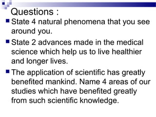 Questions :
 State 4 natural phenomena that you see
around you.
 State 2 advances made in the medical
science which help us to live healthier
and longer lives.
 The application of scientific has greatly
benefited mankind. Name 4 areas of our
studies which have benefited greatly
from such scientific knowledge.
 