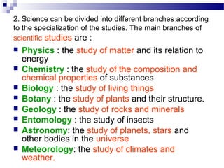 2. Science can be divided into different branches according
to the specialization of the studies. The main branches of
scientific studies are :
 Physics : the study of matter and its relation to
energy
 Chemistry : the study of the composition and
chemical properties of substances
 Biology : the study of living things
 Botany : the study of plants and their structure.
 Geology : the study of rocks and minerals
 Entomology : the study of insects
 Astronomy: the study of planets, stars and
other bodies in the universe
 Meteorology: the study of climates and
weather.
 