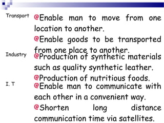 Transport
Enable man to move from one
location to another.
Enable goods to be transported
from one place to another.Industry
Production of synthetic materials
such as quality synthetic leather.
Production of nutritious foods.
I. T
Enable man to communicate with
each other in a convenient way.
Shorten long distance
communication time via satellites.
 