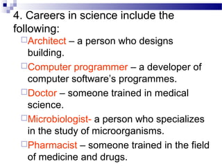 4. Careers in science include the
following:
Architect – a person who designs
building.
Computer programmer – a developer of
computer software’s programmes.
Doctor – someone trained in medical
science.
Microbiologist- a person who specializes
in the study of microorganisms.
Pharmacist – someone trained in the field
of medicine and drugs.
 