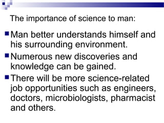 The importance of science to man:
Man better understands himself and
his surrounding environment.
Numerous new discoveries and
knowledge can be gained.
There will be more science-related
job opportunities such as engineers,
doctors, microbiologists, pharmacist
and others.
 