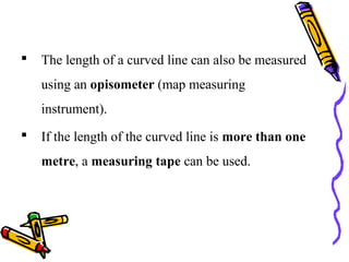  The length of a curved line can also be measured
using an opisometer (map measuring
instrument).
 If the length of the curved line is more than one
metre, a measuring tape can be used.
 