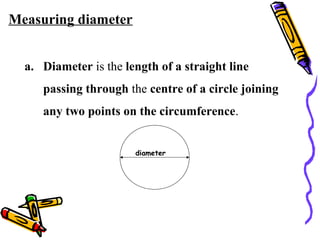 Measuring diameter
a. Diameter is the length of a straight line
passing through the centre of a circle joining
any two points on the circumference.
diameter
 