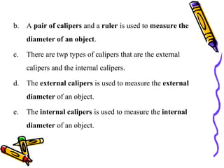 b. A pair of calipers and a ruler is used to measure the
diameter of an object.
c. There are twp types of calipers that are the external
calipers and the internal calipers.
d. The external calipers is used to measure the external
diameter of an object.
e. The internal calipers is used to measure the internal
diameter of an object.
 