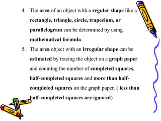 4. The area of an object with a regular shape like a
rectangle, triangle, circle, trapezium, or
parallelogram can be determined by using
mathematical formula.
5. The area object with an irregular shape can be
estimated by tracing the object on a graph paper
and counting the number of completed squares,
half-completed squares and more than half-
completed squares on the graph paper. ( less than
half-completed squares are ignored)
 