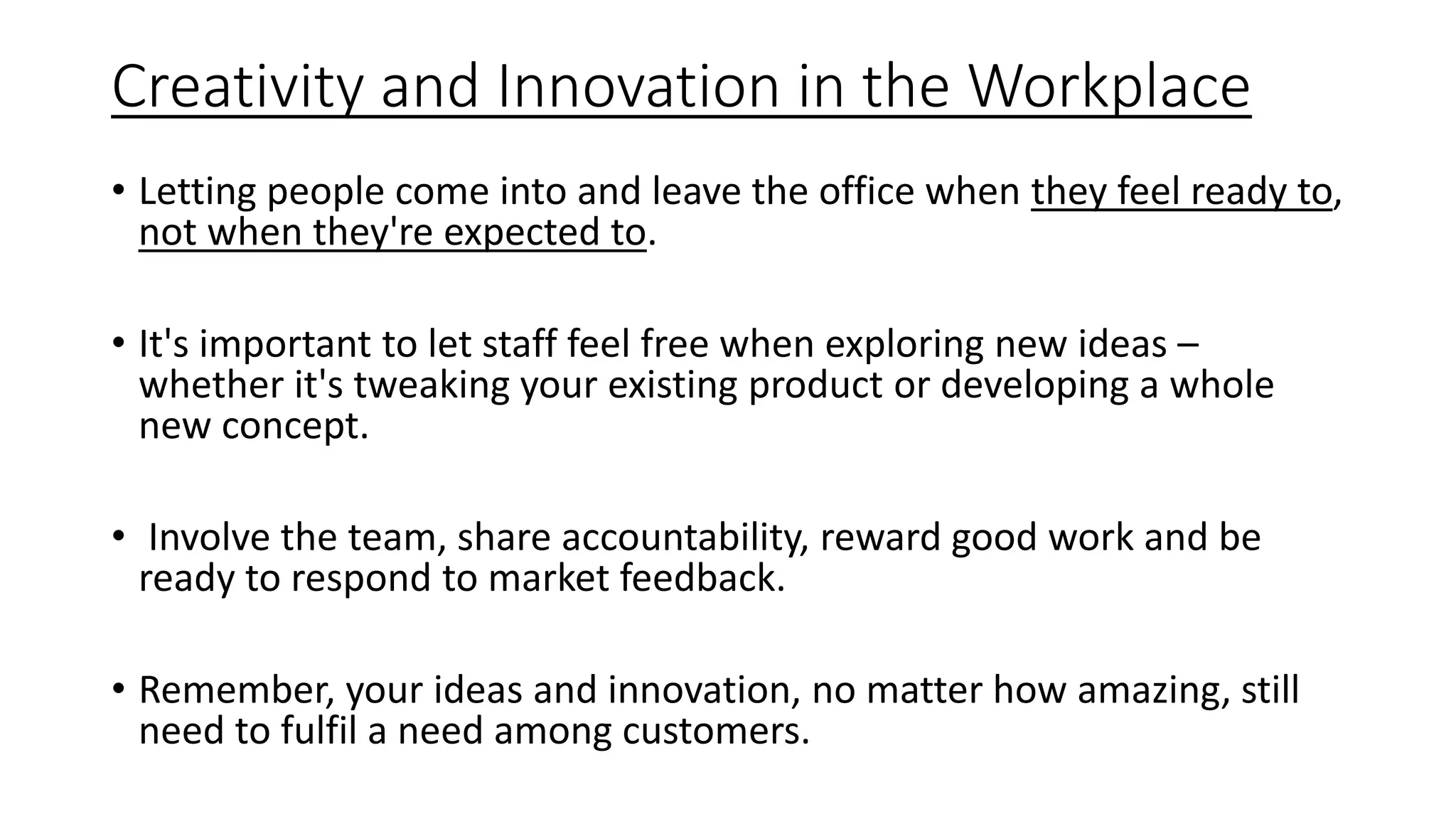 Creativity and Innovation in the Workplace
• Letting people come into and leave the office when they feel ready to,
not when they're expected to.
• It's important to let staff feel free when exploring new ideas –
whether it's tweaking your existing product or developing a whole
new concept.
• Involve the team, share accountability, reward good work and be
ready to respond to market feedback.
• Remember, your ideas and innovation, no matter how amazing, still
need to fulfil a need among customers.
 