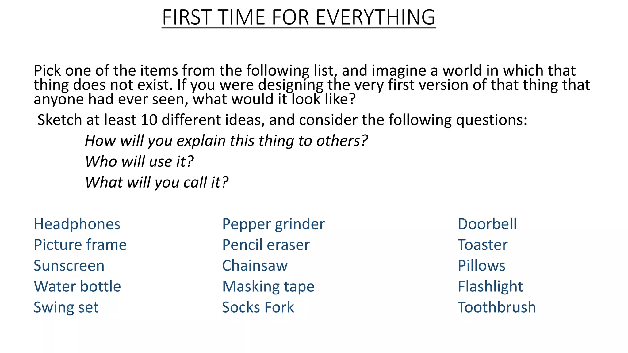 FIRST TIME FOR EVERYTHING
Pick one of the items from the following list, and imagine a world in which that
thing does not exist. If you were designing the very first version of that thing that
anyone had ever seen, what would it look like?
Sketch at least 10 different ideas, and consider the following questions:
How will you explain this thing to others?
Who will use it?
What will you call it?
Headphones Pepper grinder Doorbell
Picture frame Pencil eraser Toaster
Sunscreen Chainsaw Pillows
Water bottle Masking tape Flashlight
Swing set Socks Fork Toothbrush
 