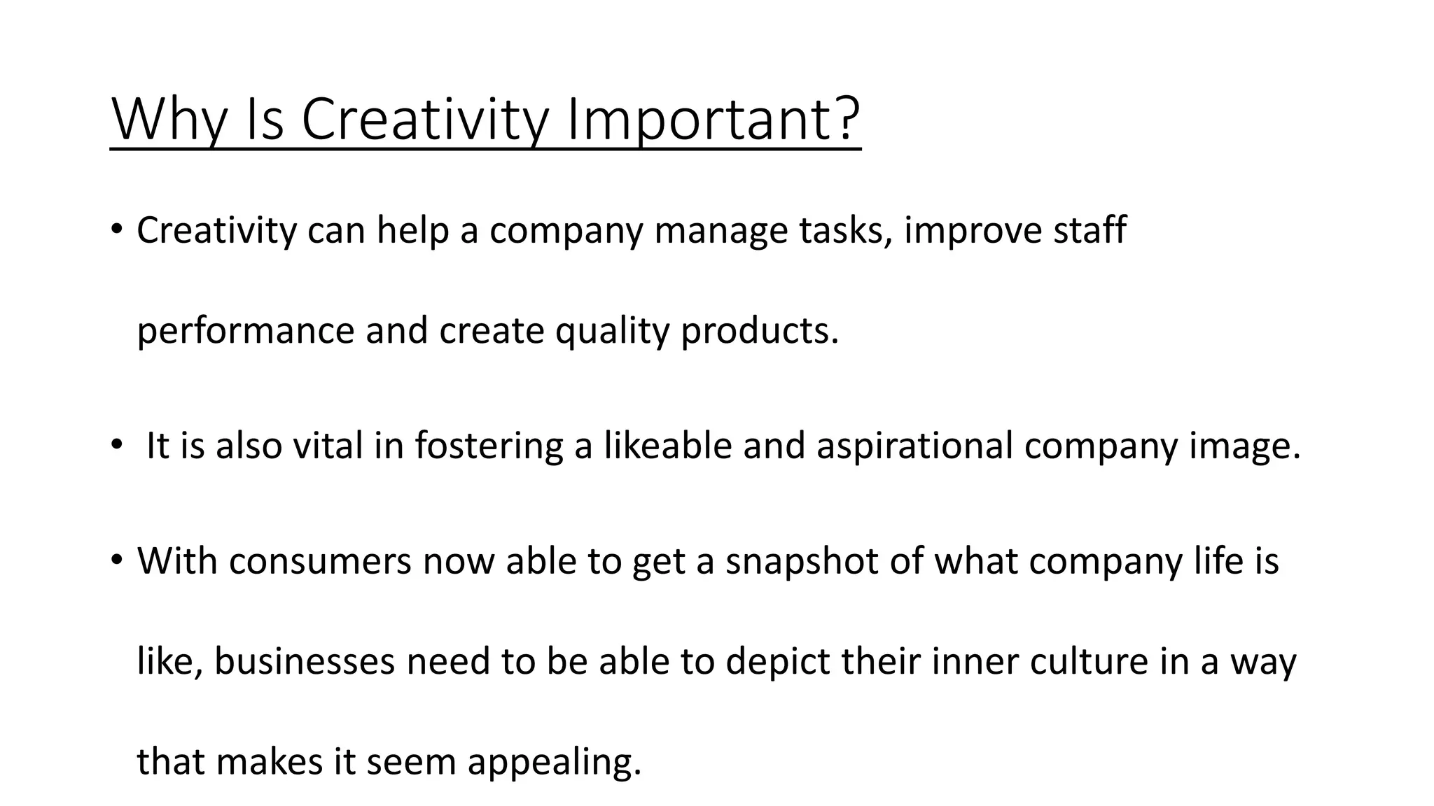 Why Is Creativity Important?
• Creativity can help a company manage tasks, improve staff
performance and create quality products.
• It is also vital in fostering a likeable and aspirational company image.
• With consumers now able to get a snapshot of what company life is
like, businesses need to be able to depict their inner culture in a way
that makes it seem appealing.
 