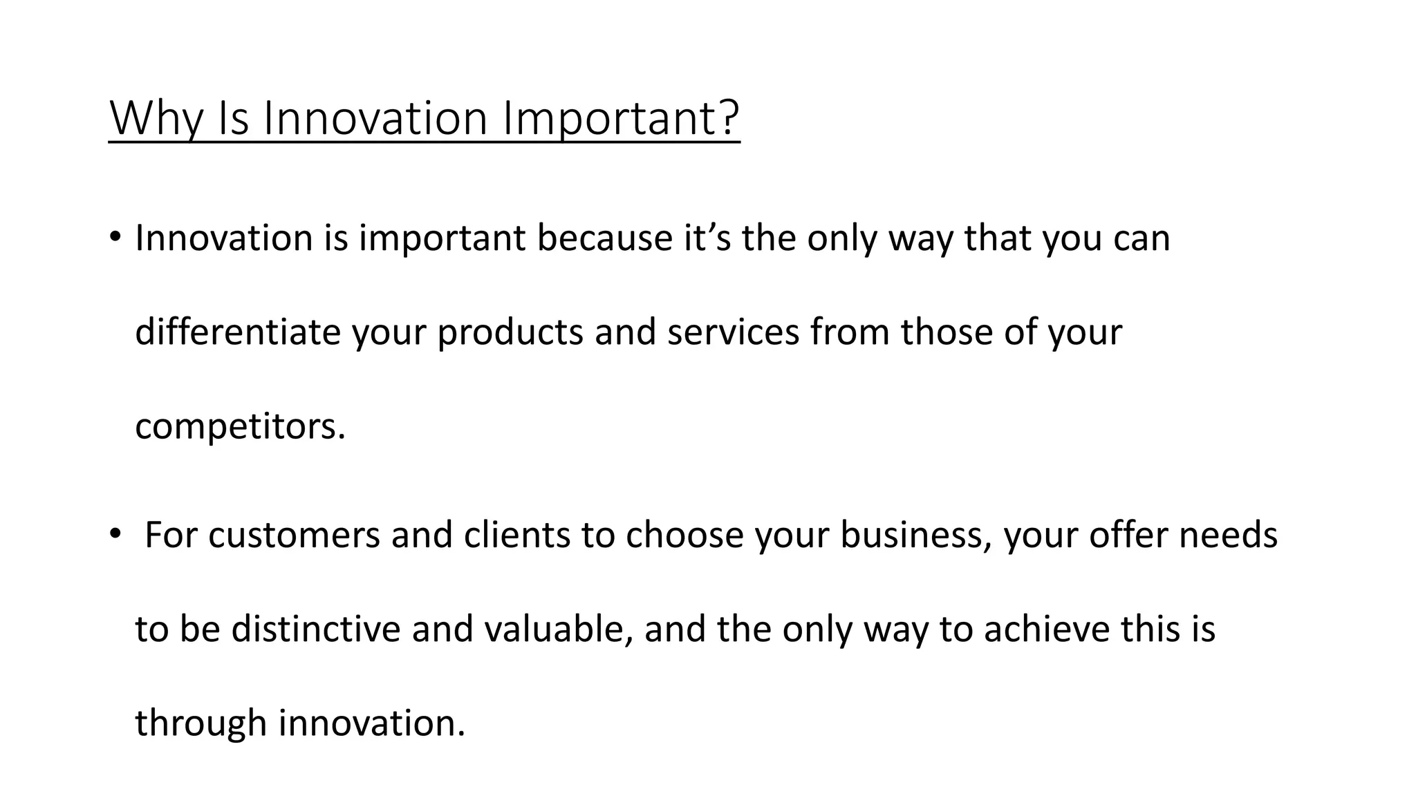 Why Is Innovation Important?
• Innovation is important because it’s the only way that you can
differentiate your products and services from those of your
competitors.
• For customers and clients to choose your business, your offer needs
to be distinctive and valuable, and the only way to achieve this is
through innovation.
 