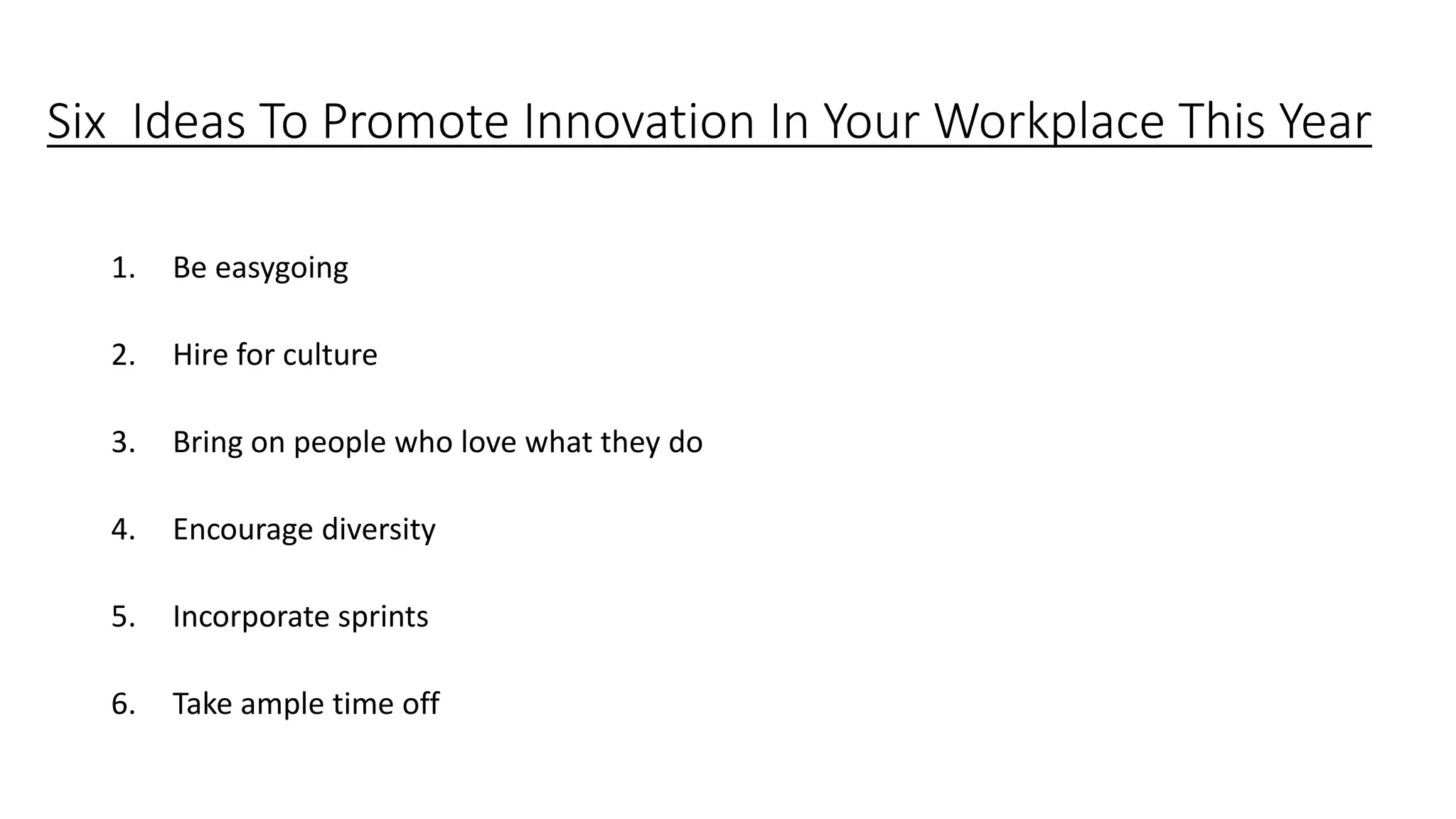 Six Ideas To Promote Innovation In Your Workplace This Year
1. Be easygoing
2. Hire for culture
3. Bring on people who love what they do
4. Encourage diversity
5. Incorporate sprints
6. Take ample time off
 
