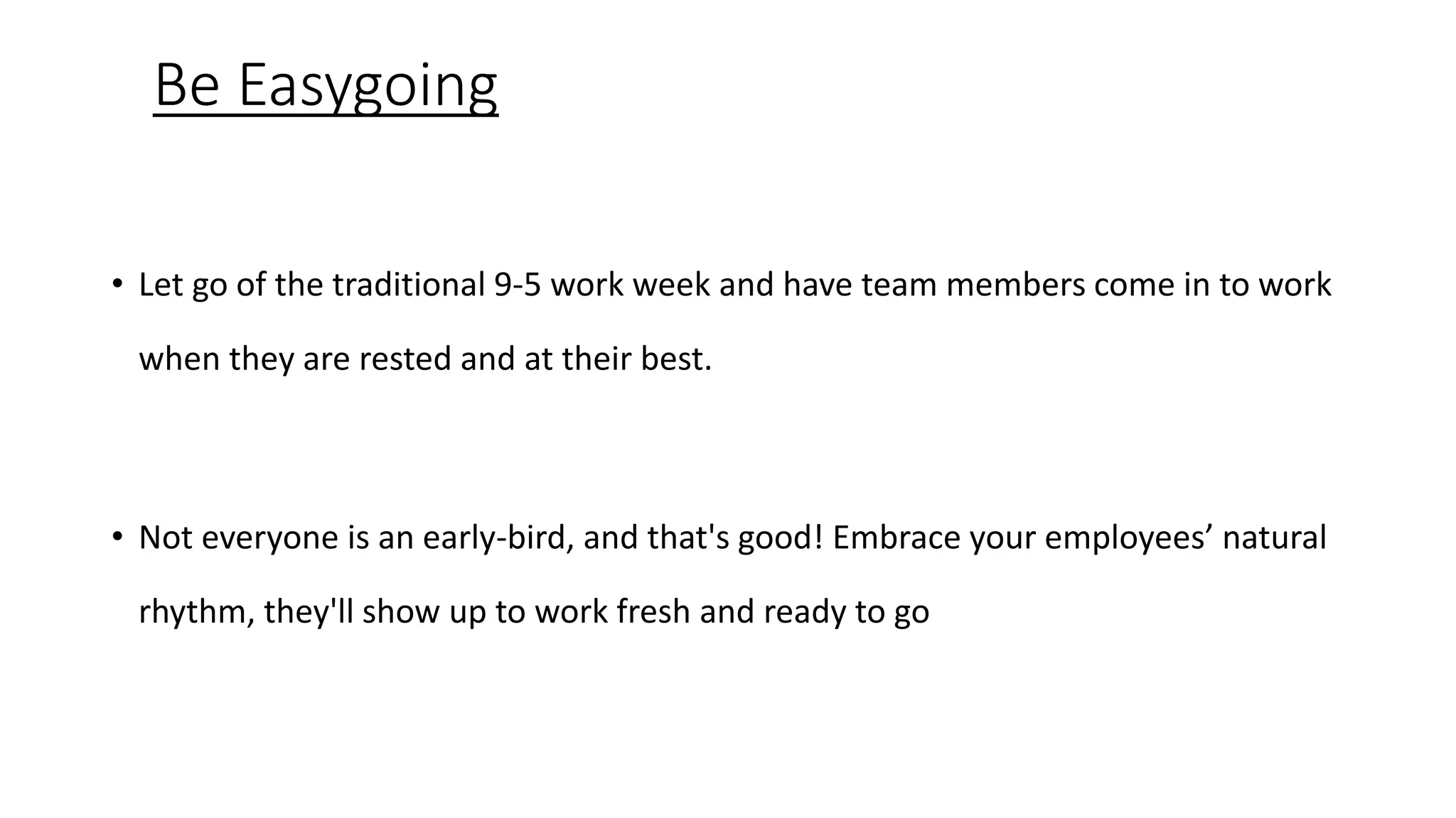 Be Easygoing
• Let go of the traditional 9-5 work week and have team members come in to work
when they are rested and at their best.
• Not everyone is an early-bird, and that's good! Embrace your employees’ natural
rhythm, they'll show up to work fresh and ready to go
 